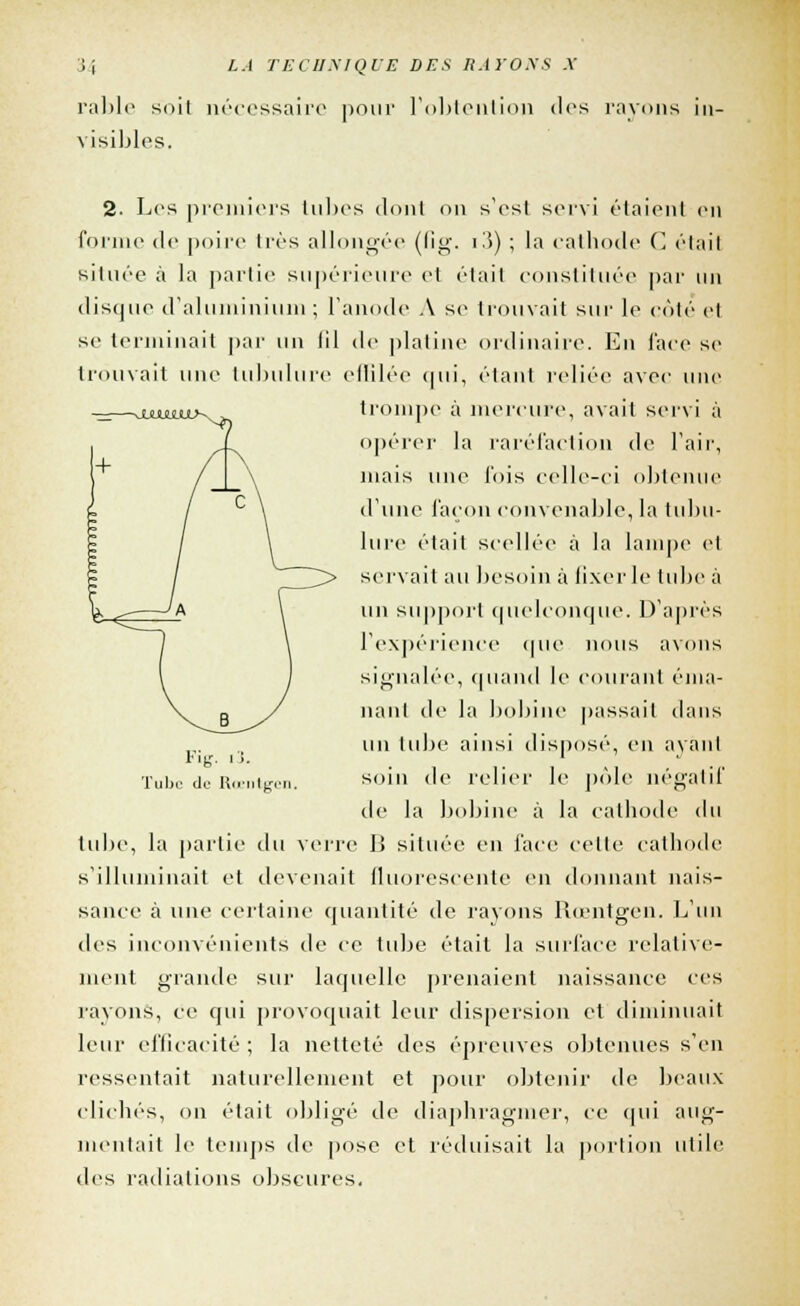 rable suit nécessaire pour l'obtention des rayons ii \ isibles. 2. Los premiers tubes dont on s'est servi étaient en forme de poire très allongée (fig. i3) ; la cathode C était silure à la partie supérieure et étail constituée par un disque d'aluminium ; l'anode A se trouvait sur le côté et se terminait par un lil <lc platine ordinaire. En face se trouvait une tubulure effilée qui, étant reliée avec une trompe à mercure, avait servi à opérer la raréfaction de l'air, niais une fois celle-ci obtenue d'une façon convenable, la tubu- lure était scellée à la lampe et servait au besoin à fixer le tube à un support quelconque. D'après l'expérience que nous avons signalée, quand le courant éma- nant de la bobine passait dans un tube ainsi disposé, en avant soin de relier le pôle négatif de la bobine à la cathode <lu tube, la partie du verre IJ située en face celte cathode s'illuminait et devenait fluorescente en donnant nais- sance à une certaine quantité de rayons Rœntgen. L'un des inconvénients de ce tube était la surface relative- ment grande sur laquelle prenaient naissance ces rayons, ce qui provoquait leur dispersion et diminuait leur efficacité ; la netteté des épreuves obtenues s'en ressentait naturellement et pour obtenir de beaux clichés, on étail obligé de diaphragmer, ce qui aug- mentait le temps de pose et réduisait la portion utile des radiations obscures. Fig. i3. Tube do Roentgen