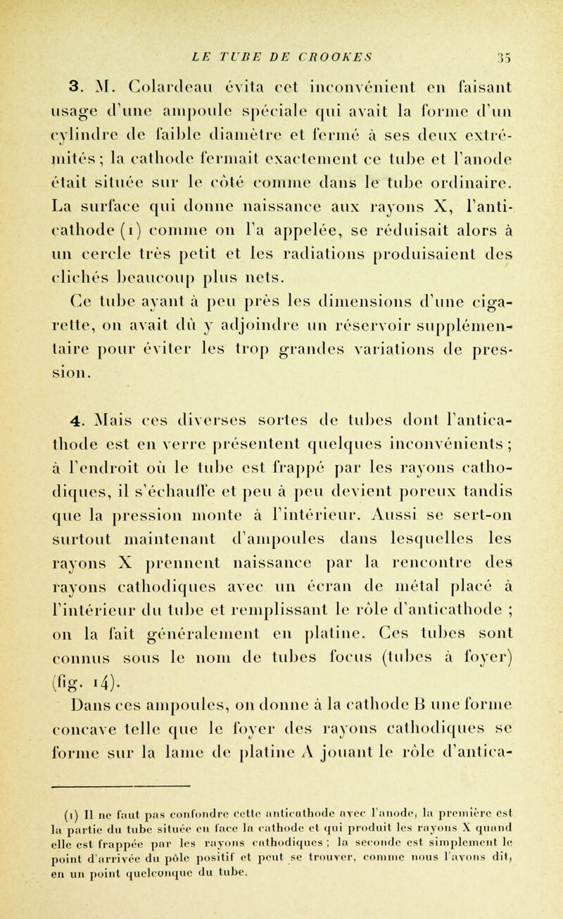 3. M. Golardeau évita cet inconvénient on faisant usage d'une ampoule spéciale cpii avait la forme d'un cylindre de faible diamètre et fermé à ses deux extré- mités; la cathode fermait exactement ce tube et l'anode était située sur le côté comme dans le tube ordinaire. La surface qui donne naissance aux rayons X, l'anti- cathode(i) comme on l'a appelée, se réduisait alors à un cercle très petit et les radiations produisaient des clichés beaucoup plus nets. Ce tube ayant à peu près les dimensions d'une ciga- rette, on avait dû y adjoindre un réservoir supplémen- taire pour éviter les trop grandes variations de pres- sion. 4. Mais ces diverses sortes de tubes dont l'antiea- thode est en verre présentent quelques inconvénients ; à l'endroit où le tube est frappé par les rayons catho- diques, il s'échauffe et peu à peu devient poreux tandis que la pression monte à l'intérieur. Aussi se sert-on surtout maintenant d'ampoules dans lesquelles les rayons X prennent naissance par la rencontre des rayons cathodiques avec un écran de métal placé à l'intérieur du tube et remplissant le rôle d'anticathode ; on la fait généralement en platine. Ces tubes sont connus sous le nom de tubes focus (tubes à foyer) (fig. .4). Dans ces ampoules, on donne à la cathode B une forme concave telle que le foyer des rayons cathodiques se forme sur la lame de platine A jouant le rôle d'antica- (i) Il ne faut pas confondre eette anticathode avec l'anode, la première est la partie du tube située en face la cathode et qui produit les rayons X quand elle est frappée par les rayons cathodiques ; la seconde est simplement le point d'arrivée du pôle positif et peut se trouver, comme nous l'avons dit, en un point quelconque du tube.