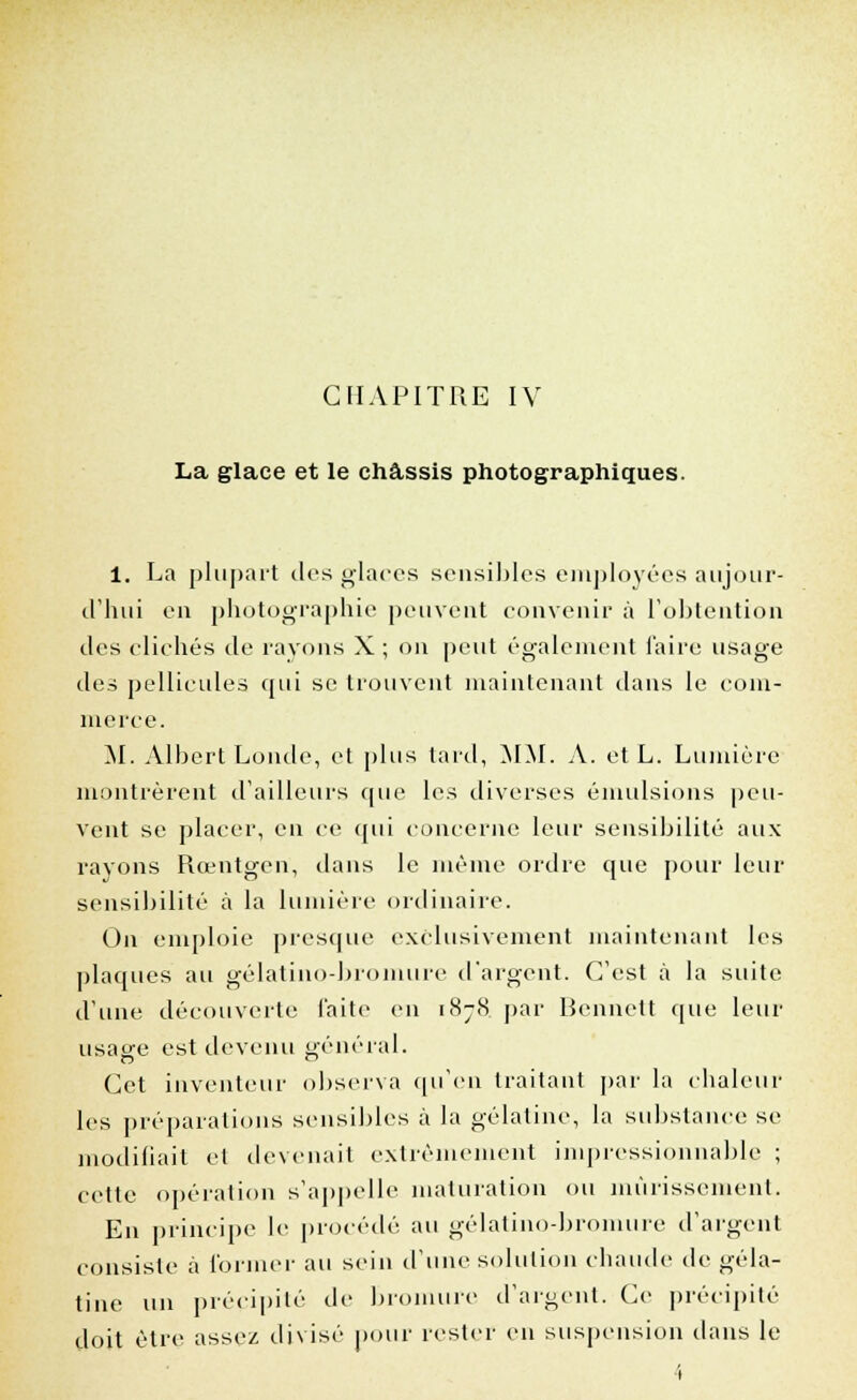 La glace et le châssis photographiques. 1. La plupart des glaces sensibles employées aujour- d'hui en photographie peuvent convenir à l'obtention des clichés de rayons X ; on peut également l'aire usage des pellicules qui se trouvent maintenant dans le com- merce. M. Albert Londe, et plus tard, MM. A. etL. Lumière montrèrent d'ailleurs que les diverses émulsions peu- vent se placer, en ce qui concerne leur sensibilité aux rayons Rœntgen, dans le même ordre que pour leur sensibilité à la lumière ordinaire. On emploie presque exclusivement maintenant les plaques au gélatino-bromure d'argent. C'est à la suite d'une découverte faite en 1878. par Bcnnelt que leur usage est devenu général. Cet inventeur observa qu'en traitant par la chaleur les préparations sensibles à la gélatine, la substance se modifiait et devenait extrêmement impressionnable ; cette opération s'appelle maturation ou mûrissement. En principe le procédé au gélatino-bromure d'argent consiste à former au sein d'une solution chaude de géla- tine un précipité de bromure d'argent. Ce précipité doit être assez divisé pour rester en suspension dans le 1