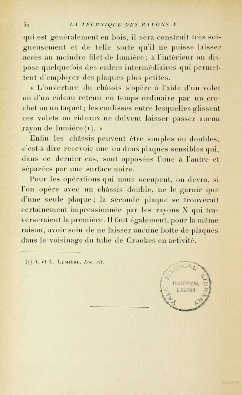 qui est généralement v\\ bois, il sera construit très soi- gneusement et de telle sorte qu'il ne puisse laisser accès au moindre filet de lumière ; à l'intérieur on dis- pose quelquefois des cadres intermédiaires qui permet- tent d'employer des plaques plus petites. « L'ouverture du châssis s'opère à l'aide d'un volet ou d'un rideau retenu en temps ordinaire par un cro- chet ou un taquet; les coulisses entre lesquelles glissent ces volets ou rideaux ne doivent laisser passer aucun rayon de lumière (i). » Enfin les châssis peuvent être simples ou doubles, c'est-à-dire recevoir une ou deux plaques sensibles qui, dans ce dernier cas, sont opposées l'une à l'autre et séparées par une surface noire. Pour les opérations qui nous occupent, on devra, si l'on opère avec un châssis double, ne le garnir que d'une seule plaque ; la seconde plaque se trouverait certainement impressionnée par les rayons X qui tra- verseraient la première. Il faut également, pour la même raison, avoir soin de ne laisser aucune boite de plaques dans le voisinage du tube de Crookes en activité. (i) A. et L. Lumière, Loc. cit.