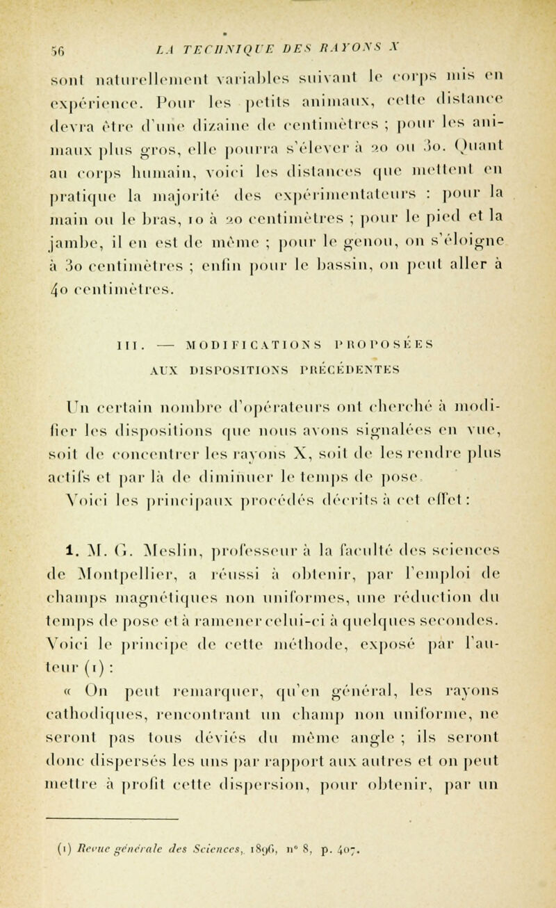 sont naturellement variables suivant le corps mis en expérience. Pour les petits animaux, celle distance devra être d'une dizaine de centimètres ; pour les ani- maux plus gros, elle pourra s'élever à 20 ou 3o. Quant au corps humain, voici les dislances que mettent en pratique la majorité des expérimentateurs : pour la main ou le bras, 10 à 20 centimètres ; pour le pied et la jambe, il en est de même ; pour le genou, on s'éloigne à 3o centimètres ; enfin pour le bassin, on peut aller à 4o centimètres. III. — MODIFICATIONS PROPOSÉES AUX DISPOSITIONS PRÉCÉDENTES Un certain nombre d'opérateurs ont cherché à modi- fier les dispositions que nous axons signalées en vue, soil de concentrer les rayons X, soit de les rendre plus actifs et par là de diminuer le temps de pose Voici les principaux procédés décrits à cet effet: 1. M. C>. Meslin, professeur à la l'acuité des sciences de Montpellier, a réussi à obtenir, par l'emploi de champs magnétiques non uniformes, une réduction du temps de pose et à ramener celui-ci à quelques secondes. Voici le principe de celte méthode, exposé par l'au- teur (1) : « On peut remarquer, qu'en général, les rayons cathodiques, rencontrant un champ non uniforme, ne seront pas tous déviés du même angle ; ils seront donc dispersés les uns par rapport aux autres et on peut mettre à profit cette dispersion, pour obtenir, par un (1) Revue générale des Sciences,, 1896, n° 8, p. 407.