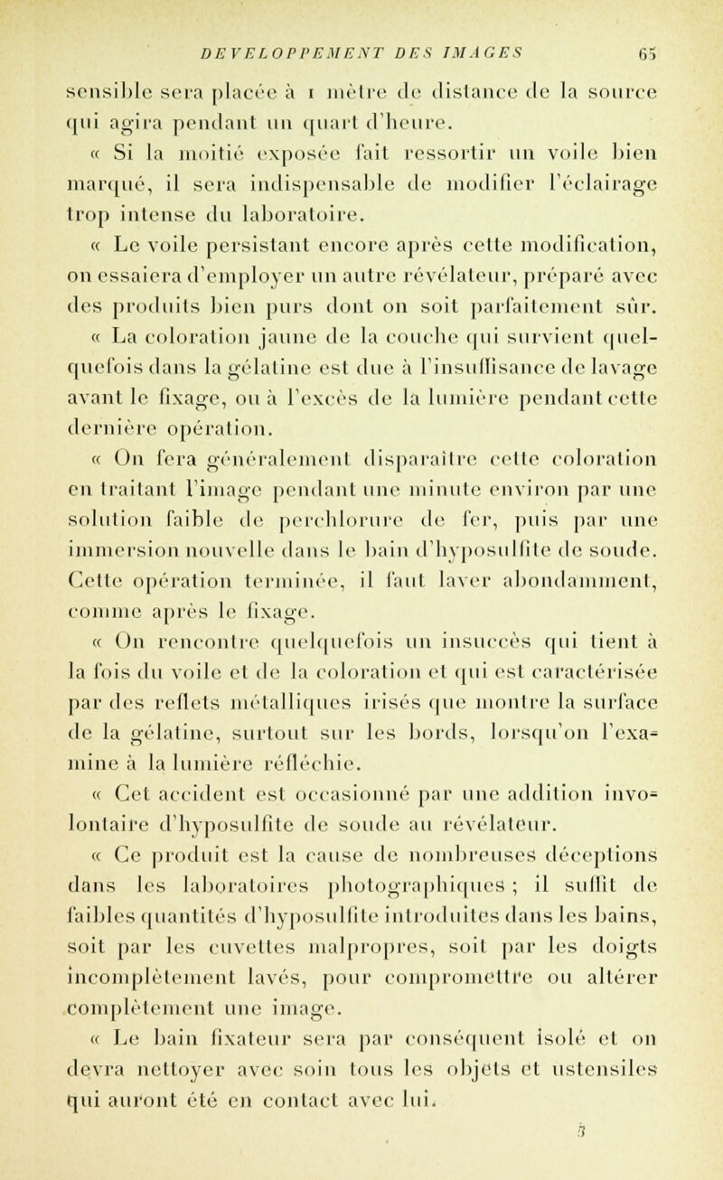 sensible sera placée à i mètre de distance de la source qui agira pendant un quart d'heure. « Si la moitié exposée l'ait ressortir un voile bien marqué, il sera indispensable de modifier l'éclairage trop intense du laboratoire. « Le voile persistant encore après cette modification, on essaiera d'employer un autre révélateur, préparé avec des produits bien purs dont on soit parfaitement sûr. « La coloration jaune de la couche qui survient quel- quefoisdans la gélatine est due à L'insuffisance de lavage avant le fixage, ou à l'excès de la lumière pendant cette dernière opération. « On fera généralement disparaître celle coloration en traitant l'image pendant une minute environ par une solution faible de perchlorure de fer, puis par une immersion nouvelle dans le bain d'hyposulfite de soude. Cette opération terminée, il faut laver abondamment, comme après le fixage. « On rencontre quelquefois un insuccès qui lient à la fois du voile et de la coloration et qui esl caractérisée par des reflets métalliques irisés que montre la surface de la gélatine, surtout sur les bords, lorsqu'on l'exa* mine à la lumière réfléchie. « Cet accident est occasionné par une addition invo- lontaire d'hyposulfite de soude au révélateur. « Ce produit est la cause de nombreuses déceptions dans les laboratoires photographiques ; il suffit de faibles quantités d'hyposulfite introduites dans les bains, soit par les cuvettes malpropres, soit par les doigts incomplètement lavés, pour compromettre ou altérer complètement une image. « Le bain fixateur sera par conséquent isolé et on devra nettoyer avec soin tous les objets et ustensiles qui auront été en contact avec lui. s