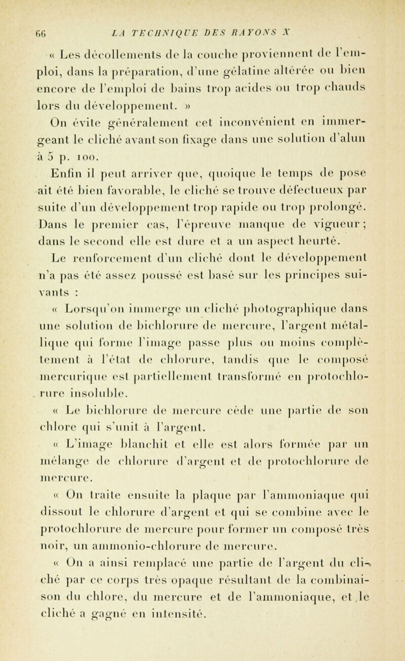 a Les décollements tic la couche proviennent de rem- ploi, clans la préparation, d'une gélatine altérée ou bien encore de l'emploi de bains trop acides ou trop chauds lors du développement. » On évite généralement cet inconvénient en immer- geant le cliché avant son fixage dans une solution d'alun à 5 p. ion. Enfin il peut arriver que, quoique le temps de pose ait été bien favorable, le cliché se trouve défectueux par suite d'un développement trop rapide ou trop prolongé. Dans le premier cas, l'épreuve manque de vigueur; dans le second elle est dure et a un aspect heurté. Le renforcement d'un cliché dont le développement n'a pas été assez poussé est basé sur les principes sui- vants : <( Lorsqu'on immerge un cliché photographique dans une solution de bichlorure de mercure, l'argent métal- lique <|ui l'orme l'image passe plus ou moins complè- tement à l'état de chlorure, tandis que le composé mercurique est partiellement transformé en protochlo- . rure insoluble. « Le bieblorure de mercure cède une partie de son chlore qui s'unit à l'argent. « L'image blanchit et (die est alors formée par un mélange de chlorure d'argent et de protochlorure de mercure. » On traite ensuite la plaque par l'ammoniaque qui dissout le chlorure d'argent et qui se combine avec le protochlorure de mercure pour former un composé très noir, un ammonio-chlorure de mercure. « On a ainsi remplacé une partie de l'argent du cli-» ché par ce corps très opaque résultant de la combinai- son du chlore, du mercure et de l'ammoniaque, et,le cliché a gagné en intensité.