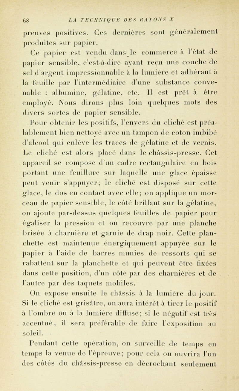 prouves positives. Ces dernières sont généralement produites sur papier. Ce papier est vendu dans le commerce à l'état de papier sensible, c'est-à-dire ayant reçu une couche de sel d'argent impressionnable à la lumière et adhérant à la feuille par l'intermédiaire d'une substance conve- nable : albumine, gélatine, etc. Il est prêt à être employé. Nous dirons plus loin quelques mots des divers sortes de papier sensible. Pour obtenir les positifs, l'envers du cliché est préa- lablement bien nettoyé avec un tampon de coton imbibé d'alcool qui enlève les traces de gélatine et de vernis. Le cliché est alors placé dans le châssis-presse. Cet appareil se compose d'un cadre rectangulaire en bois portant nue feuillure sur laquelle une glace épaisse peut venir s'appuyer; le cliché est disposé sur cette glace, le dos en contact avec elle; on applique un mor- ceau de papier sensible, le côté brillant sur la gélatine, on ajoute par-dessus quelques feuilles de papier pour égaliser la pression et on recouvre par une planche brisée à charnière et garnie de drap noir. Cette plan- chette est maintenue énergiquement appuyée sur le papier à l'aide de barres munies de ressorts qui se rabattent sur la planchette et qui peuvent être fixées dans cette position, d'un côté par des charnières et de l'autre par des taquets mobiles. On expose ensuite le châssis à la lumière du jour. Si le cliché est grisâtre, on aura intérêt à tirer le positif à l'ombre ou à la lumière diffuse; si le négatif est très accentué, il sera préférable de faire l'exposition au soleil. Pendant cette opération, on surveille de temps en temps la venue de l'épreuve; pour cela on ouvrira l'un des côtés du châssis-presse en décrochant seulement