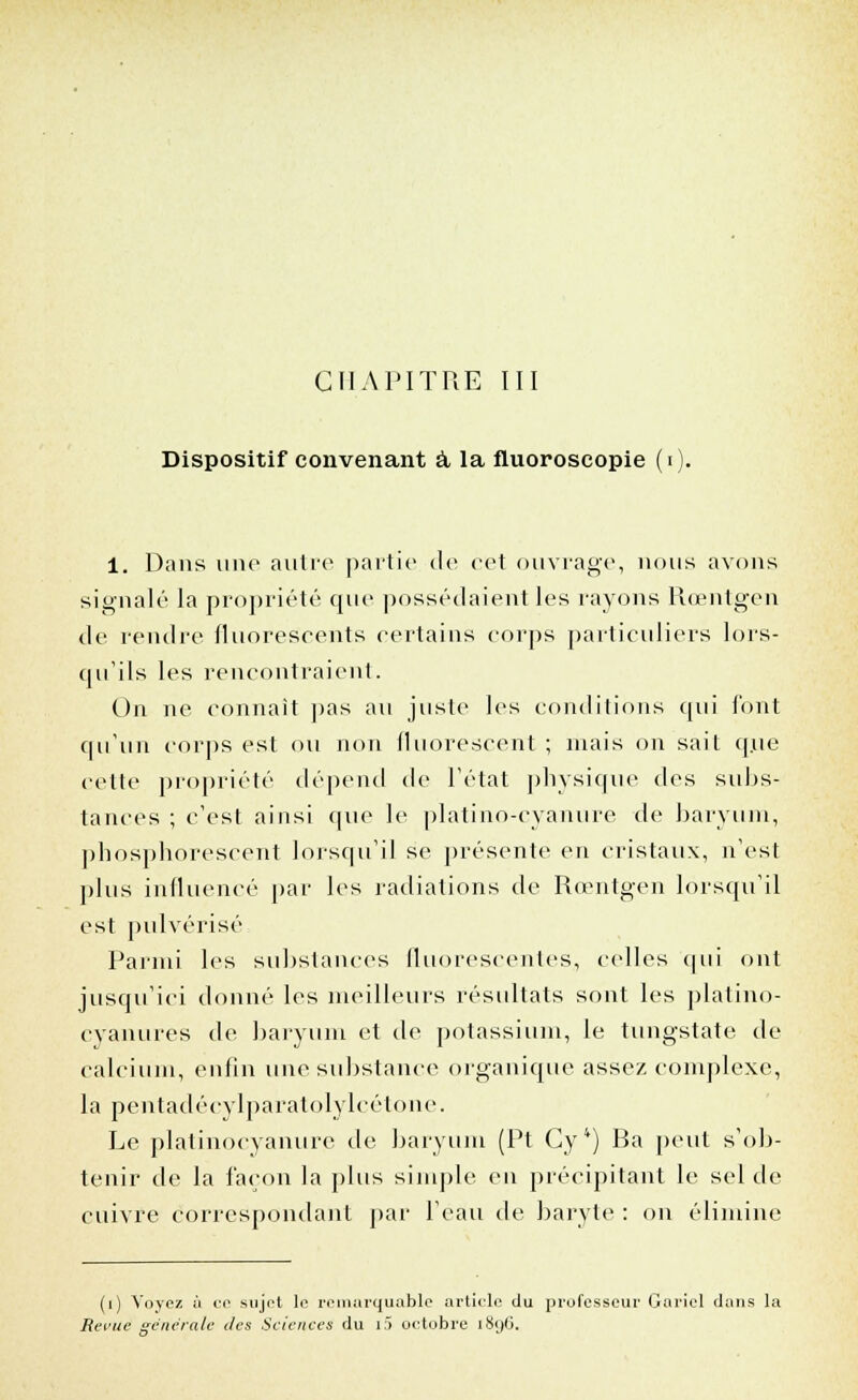 Dispositif convenant à la fluoroscopie (i 1. Dans une antre partie de cet ouvrage, nous avons signalé la propriété que possédaient les rayons Rœntgen de rendre fluorescents certains corps particuliers lors- qu'ils les rencontraient. On ne connaît pas au juste les conditions qui l'ont qu'un corps est ou non fluorescent ; niais on sait que cette propriété dépend de l'état physique des subs- tances ; c'est ainsi que le platine-cyanure de baryum, phosphorescent lorsqu'il se présente en cristaux, n'est plus influencé par les radiations de Rœntgen lorsqu'il est pulvérisé Parmi les substances fluorescentes., celles qui ont jusqu'ici donné les meilleurs résultats sont les platino- cyanures de baryum et de potassium, le tungstate de calcium, enfin une substance organique assez complexe, la pentadécylparatolylcétone. Le platinocyanure de baryum (Pt Cy*) Ba peut s'ob- tenir de la façon la plus simple en précipitant le sel de cuivre correspondant par l'eau de baryte : on élimine (i) Voyez ù ce sujet le remarquable article du professeur Gariel dans la Revue générale îles Sciences du i5 octobre i8y(3.