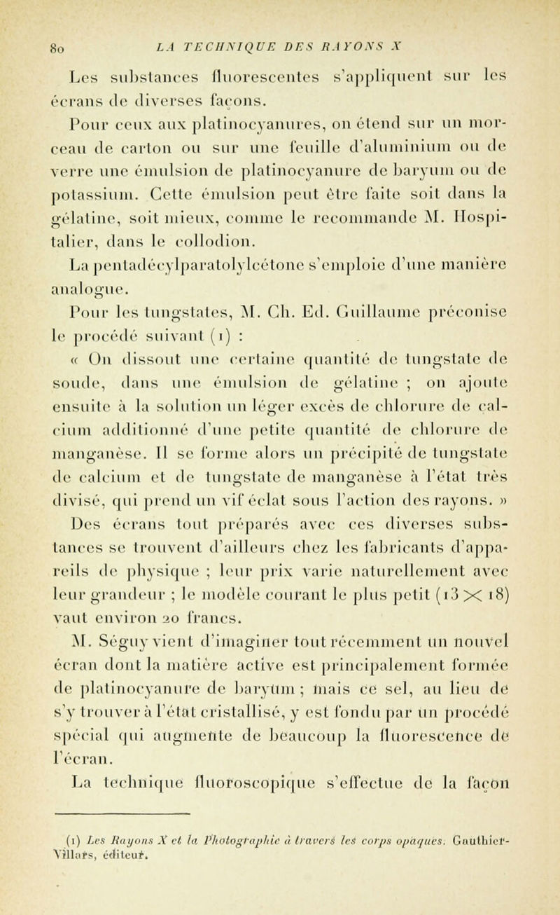 Les substances fluorescentes s'appliquent sur les écrans de diverses façons. Pour ceux aux platinocyanures, on étend sur un mor- ceau île. carton ou sur une feuille d'aluminium ou de verre une émulsion de platinocyanure de baryum ou de potassium. Cette émulsion peut être faite soit dans la gélatine, soit mieux, comme le recommande M. Hospi- talier, dans le collodion. La pentadécylparatolylcétone s'emploie d'une manière analogue. Pour les lungstates, M. Ch. Ed. Guillaume préconise le procédé suivant (i) : « On dissout une certaine quantité de tungslate de soude, dans une émulsion de gélatine ; on ajoute ensuite à la solution un léger excès de chlorure de cal- cium additionné d'une petite quantité de chlorure de manganèse. 11 se l'orme alors un précipité de tungslate de calcium et de tungstate de manganèse à l'état très divisé, qui prend un vif éclat sous l'action des rayons. » Des écrans tout préparés avec ces diverses subs- tances se trouvent d'ailleurs chez les fabricants d'appa- reils de physique ; leur prix varie naturellement avec leur grandeur ; le modèle courant le plus petit (i3 X i8) vaut environ ao francs. M. Séguy vient d'imaginer tout récemment un nouvel écran dont la matière active est principalement formée de platinocyanure de baryum ; mais ce sel, au lieu de s'y trouver à l'état cristallisé, y est fondu par un procédé spécial qui augmente de beaucoup la fluorescence de l'écran. La technique fluoroscopique s'effectue de la façon (i) Les Hayons X cl la Photographié à travers les corps opaques. GautbK'f- Yilhirs, éditeur.