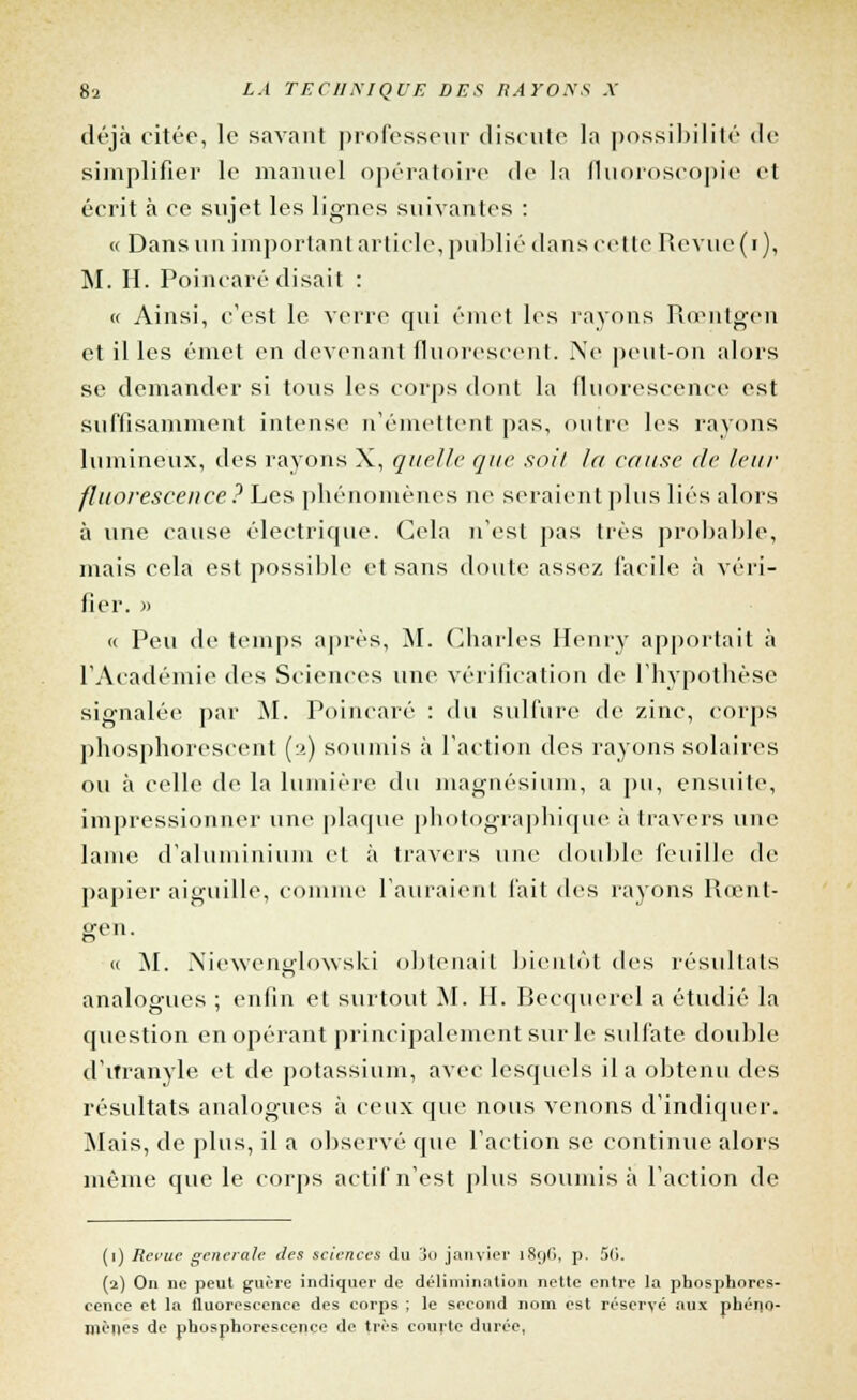 déjà citée, le savant professeur discute la possibilité de simplifier le manuel opératoire de la fluoroscopie et écrit à ce sujet les lignes suivantes : « Dans un important article, publié dans cette Revue(i), M. H. Poincaré disait : « Ainsi, c'est le verre qui émet les rayons Rœntgen et il les émet en devenant fluorescent. Ne peut-on alors se demander si tous les corps dont la fluorescence est suffisamment intense n'émettent pas, outre les rayons lumineux, des rayons X, quelle que soit la cause de leur fluorescence? Les phénomènes ni» seraient plus liés alors à une cause électrique. Cela n'est pas très probable, mais cela est possible et sans doute assez facile à véri- fier. » « Peu de temps après, M. Charles Henry apportait à l'Académie des Sciences une vérification de l'hypothèse signalée par M. Poincaré : du sulfure de zinc, corps phosphorescent (2) soumis à l'action des rayons solaires ou à celle de la lumière du magnésium, a pu, ensuite, impressionner une plaque photographique à travers une lame d'aluminium et à travers une double feuille de papier aiguille, comme l'auraient fait des rayons Rœnt- gen. « M. Niewenedowski obtenait bientôt des résultais analogues ; enfin et surtout M. II. Becquerel a étudié la question en opérant principalement sur le sulfate double d'itranyle et de potassium, avec lesquels il a obtenu des résultats analogues à ceux que nous venons d'indiquer. Mais, de plus, il a observé que l'action se continue alors même que le corps actif n'est plus soumis à l'action de (1) Revue générale des sciences du 3o janvier 1S9O, p. 5li. (2) On ne peut guère indiquer de délimiiiation nette entre la phosphores- cence et la fluorescence des corps ; le second nom est réservé aux phéno- mènes de phosphorescence de très courte durée,