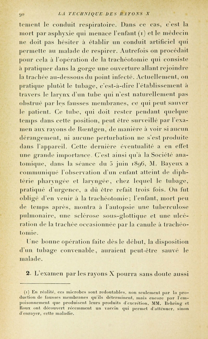 (jo LA TECHNIQUE VES H.irOXS X tement le conduit respiratoire. Dans ce cas, c'est la mort par asphyxie qui menace reniant (i) et le médecin ne doit pas hésiter à établir un conduit artificiel qui permette an malade de respirer. Autrefois on procédait pour cela à l'opération de la trachéotomie qui consiste à pratiquer dans la gorge une ouverture allant rejoindre la trachée au-dessous du point infecté. Actuellement, on pratique plutôt le tubage, c'est-à-dire l'établissement à travers le larynx d'un tube qui n'est naturellement pas obstrué par les fausses membranes, ce qui peut sauver le patient. Ce tube, qui doit rester pendant quelque temps dans cette position, peut être surveillé par l'exa- men aux ravons de Iîienlgen, de manière à voir si aucun dérangement, ni aucune perturbation ne s'est produite dans l'appareil. Cette dernière éventualité a en effet une grande importance C'est ainsi qu'à la Société ana- tomique, dans la séance du .> juin 180,6, M. Baveux a communiqué l'observation d'un enfant atteint de diph- térie pharyngée et laryngée, chez lequel le tubage, pratiqué d'urgence, a dû être refait trois fois. On fut obligé d'en venir à la trachéotomie; l'enfant, mort peu de temps après, montra à l'autopsie une tuberculose pulmonaire, une sclérose sous-glottique et une ulcé- ration de la trachée occasionnée par la canule à trachéo- tomie. Une bonne opération faite dès le début, la disposition d'un tubage convenable, auraient peut-être sauvé le malade. 2. L'examen par les rayons X pourra sans doute aussi (1) En réalité, ces microbes sont redoutables, non seulement par la pro- duction de fausses membranes qu'ils déterminent, niais encore par l'em- poisonnement que produisent leurs produits d'excrétion. MM. Behring et Koux ont découvert récemment un vaccin qui permet d'atténuer, sinon d'enrayer, cette maladie.