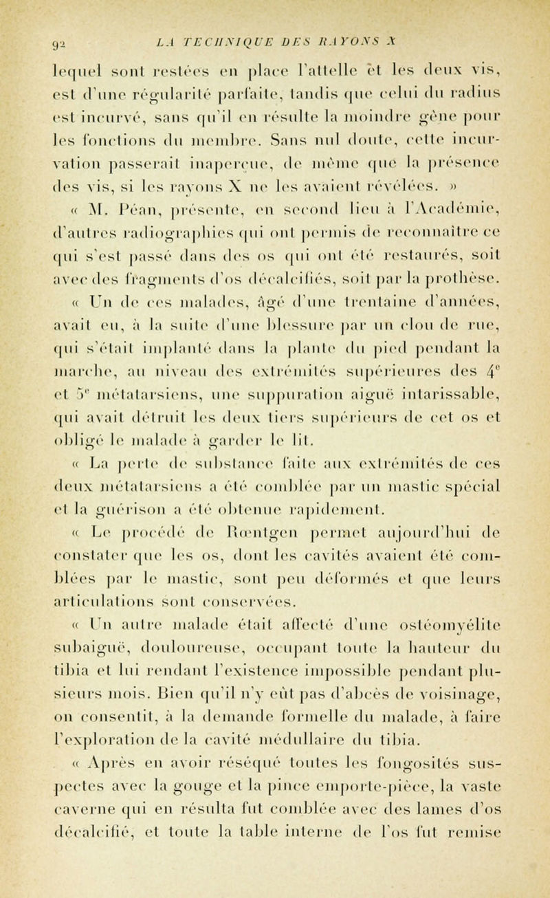 lequel sont restées en place l'attelle et les deux vis, esl d'une régularité parfaite, tandis que celui t\n radius est incurvé, sans qu'il en résulte la moindre gène pour les fonctions du membre. Sans nul doute, celle incur- vation passerai! inaperçue, de même que la présence des vis, si les rayons X ne les axaient révélées. »  M. Péan, présente, en second lieu à l'Académie, d'autres radiographies qui ont permis de reconnaître ce qui s'est itassé dans des os qui ont été restaurés, soit avec des fragments d'os décalcifiés, soil par la prothèse. « Un de ces malades, âgé d'une trentaine d'années, avait eu, à la suite d'une blessure par un clou de rue, qui s'était implanté dans la plante du pied pendant la inarche, au niveau des extrémités supérieures des 4 cl V métatarsiens, une suppuration aiguë intarissable, qui avait détruit les deux tiers supérieurs de cet os et obligé le malade à garder le lit. « La perte de substance laite aux extrémités de ces deux métatarsiens a été comblée par un mastic spécial et la guérison a été obtenue rapidement. « Le procédé de Rœntgen permet aujourd'hui de constater que les os, dont les cavités avaient été com- blées par le mastic, sont peu déformés et que leurs articulations son! conservées. « Un autre malade était affecté d'une ostéomyélite subaiguë, douloureuse, occupant toute la bailleur du tibia et lui rendant l'existence impossible pendant plu- sieurs mois. Bien qu'il n'y eût pas d'abcès de voisinage, on consentit, à la demande formelle du malade, à faire l'exploration de la cavité médullaire <]u tibia. » Après en avoir réséqué toutes les fongosités sus- pectes avec la gouge et la pince emporte-pièce, la vaste caverne qui en résulta fut comblée avec des lames d'os décalcifié, et toute la table interne de l'os fut remise