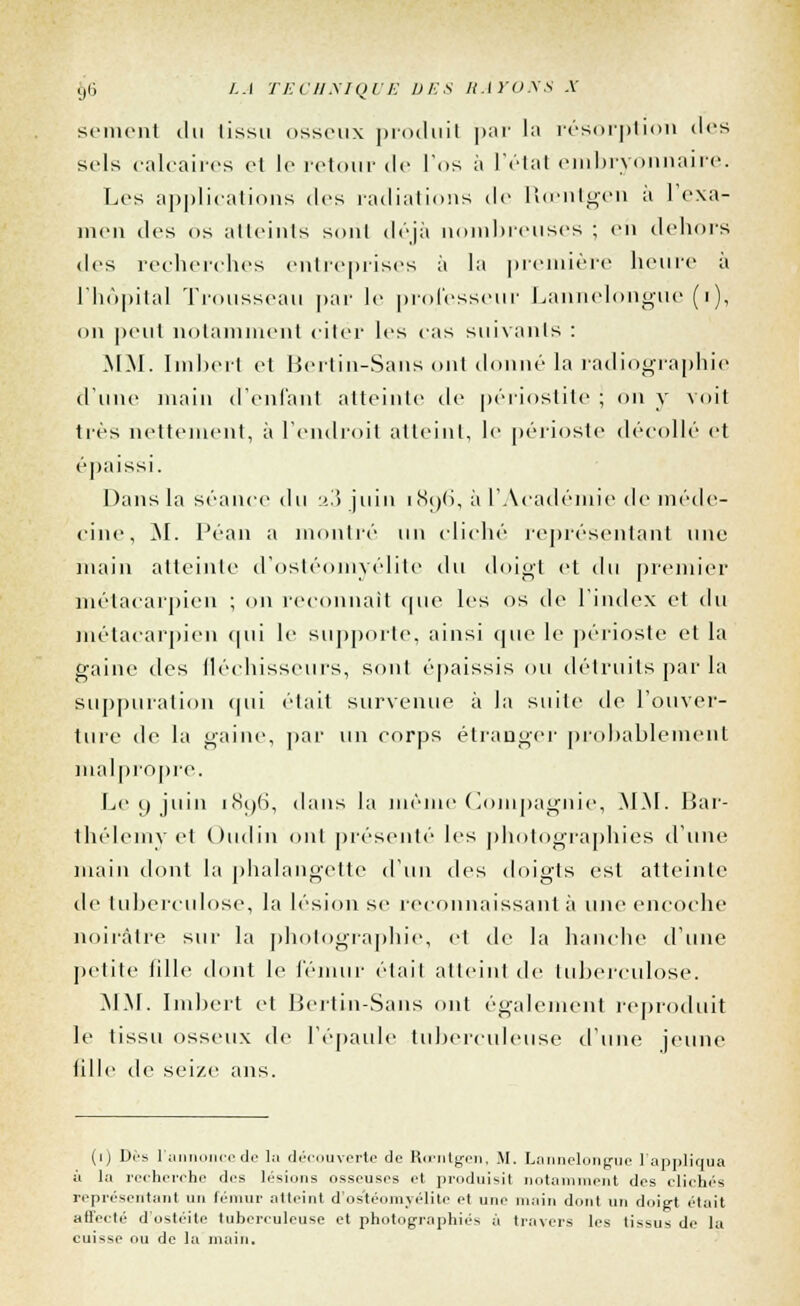 sèment du (issu osseux produit par la résorption des sels calcaires et le retour de l'os à l'état embryonnaire. Les applications des radiations de Rœntgen a 1 exa- men des os atteints soril déjà nombreuses ; eii dehors des recherches entreprises à la première heure a l'hôpital Trousseau par le professeur Lannelongue (i), on peut notamment citer les cas suivants : MM. Imbert cl Bertin-Sans ont donné la radiographie d'une main d'enfanl atteinte de périostite ; on y voit très nettement, à l'endroit atteint, le périoste décollé et épaissi. Dans la séance t\\\ ■>.■'> juin iS<)(>, à l'Académie de méde- cine, M. Péan a montré un cliché représentant \\i\c main atteinte d'ostéomyélite du doigt et du premier métacarpien ; on reconnaît que les os de l'index et du métacarpien qui le supporte, ainsi que le périoste et la gaine des fléchisseurs, sont épaissis ou détruits par la suppuration qui était survenue à Ja suite de l'ouver- ture de la gaine, par un corps étranger probablement malpropre. Léo juin i(S()(i, dans la même Compagnie, MM. Bar- thélémy et Oudin ont présenté les photographies d'une main dont la phalangette d'un des doigts est atteinte de tuberculose, la lésion se reconnaissant à une encoche noirâtre sur la photographie, et de la hanche d'une petite fille dont le fémur était atteint île tuberculose. .MM. Imbert et Bertin-Sans ont également reproduit le tissu osseux de l'épaule tuberculeuse d'une jeune fille de seize ans. (i) Dés l'annonce de la découverte de Roentgen, M. Lnnnelongue l'appliqua à la recherche dos lésions osseuses et produisit notamment des clichés représentant un fémur atteint d'ostéomyélite et une main dont un doigt était affecté d'ostéite tuberculeuse et photographiés à travers les tissus de la cuisse ou de la main.