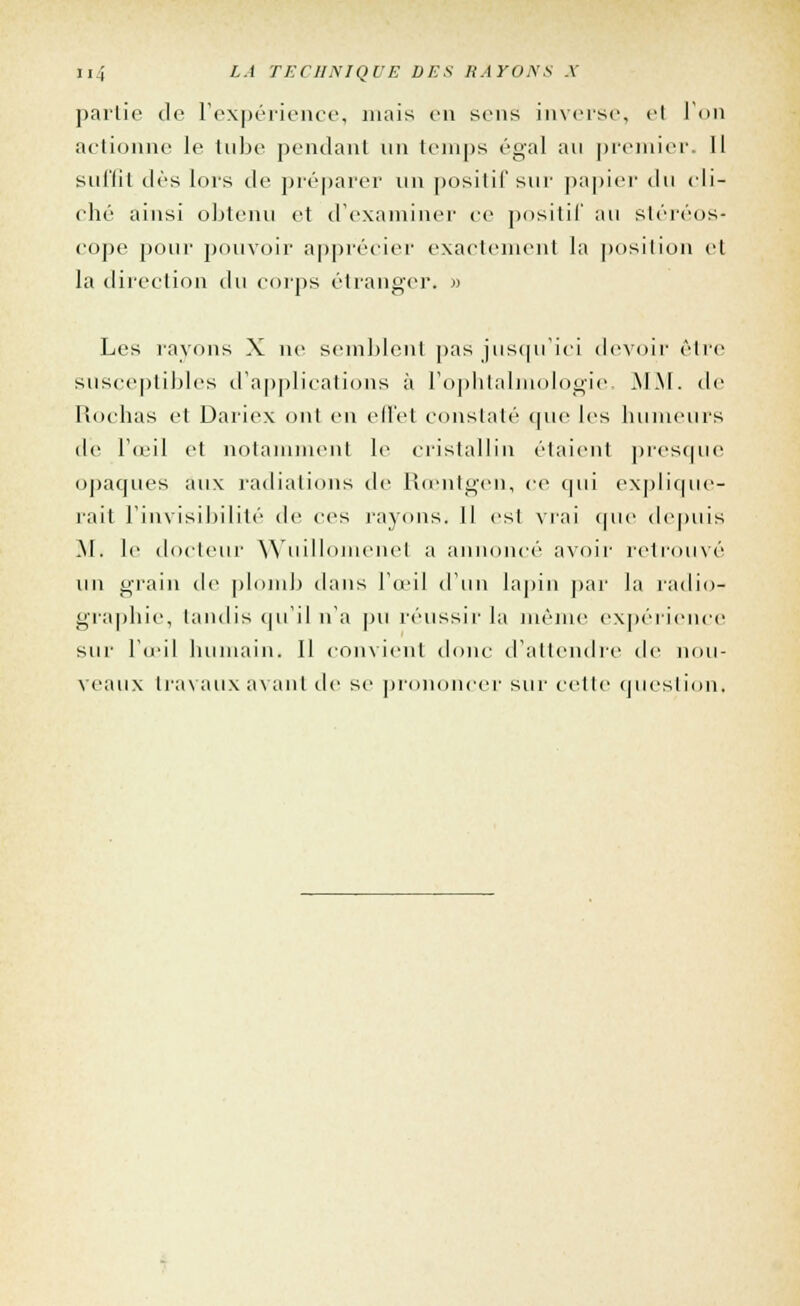 partie de l'expérience, mais en sens inverse, el l'on actionne le tube pendant un temps égal au premier. Il suffit dès lors de préparer un positif sur papier du cli- ché ainsi obtenu et d'examiner ce positif au stéréos- cope pour pouvoir apprécier exactement la position et la direction du corps étranger. » ■& Les rayons X ne semblent pas jusqu'ici devoir être susceptibles d'applications à l'ophtalmologie. MM. <le Rochas et Dariex ont en effet constaté que les humeurs île l'œil et notamment le cristallin étaient presque opaques aux radiations de Rœntgen, ce qui explique- rait l'invisibilité de ces rayons. Il est vrai que depuis M. le docteur Wuillomenel a annoncé avoir retrouvé un grain de plomb dans l'œil d'un lapin par la radio- graphie, tandis qu'il n'a pu réussir la même expérience sur l'œil humain. Il convient donc d'attendre de nou- veaux travaux avant de se prononcer sur cette question.