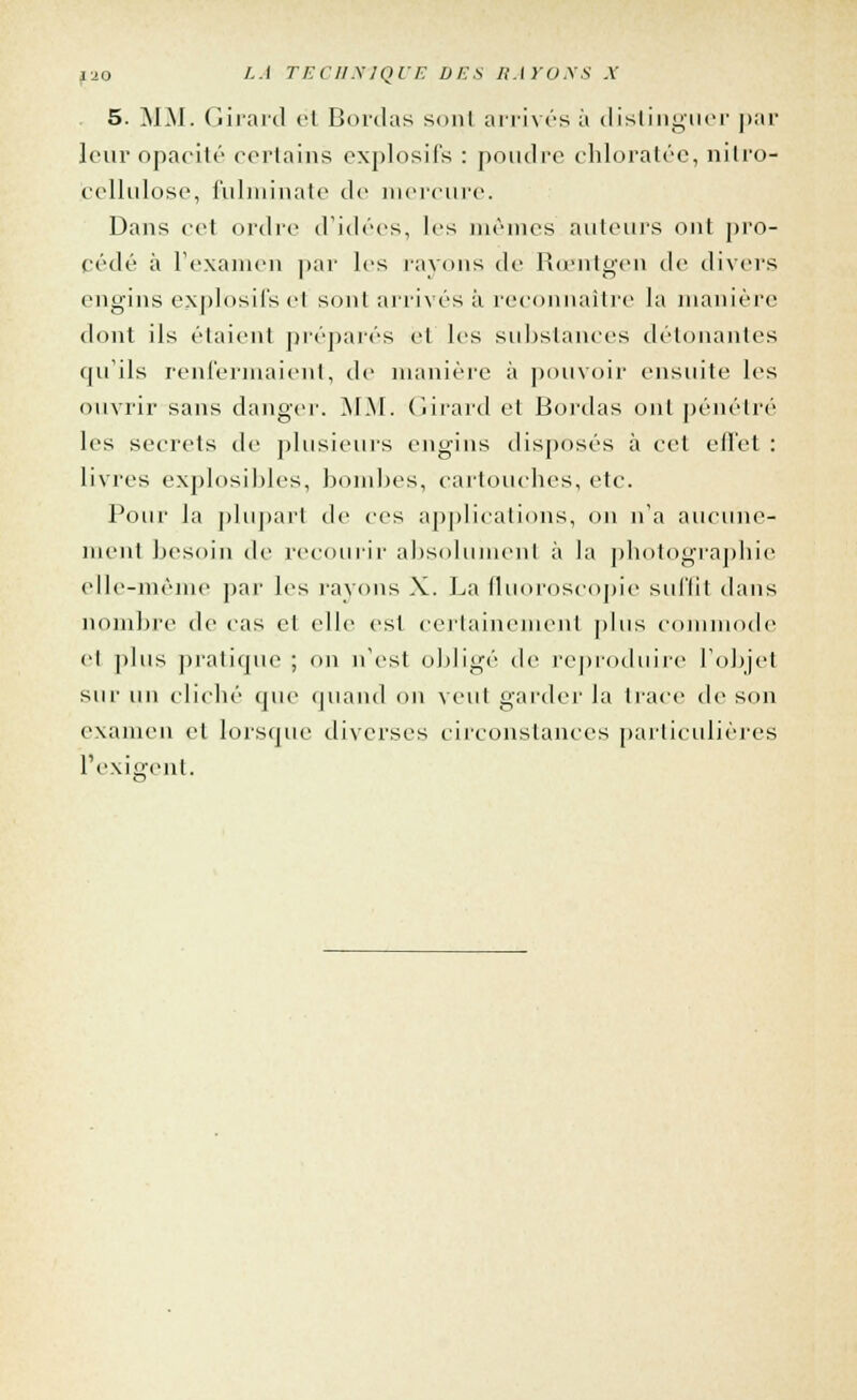 5. MM. Girard et Bordas sont arrivés à distinguer par leur opacité certains explosifs : poudre chloratée, nitro- cellulose, fulminate de mercure. Dans cet ordre d'idées, les mêmes ailleurs ont pro- cédé à l'examen par les rayons de Rœntgen de divers engins explosifs cl sont arrivés à reconnaître la manière dont ils étaient préparés et les substances détonantes qu'ils renfermaient, de manière à pouvoir ensuite les ouvrir sans danger. MM. Girard et Bordas ont pénétré les secrets de plusieurs engins disposés à cet effet : livres explosibles, bombes, cartouches, etc. Pour la plupart de ces applications, on n'a aucune- ment besoin de recourir absolument à la photographie elle-même par les rayons X. La fluoroscopie suffit dans nombre de cas et elle est certainement plus commode et [dus pratique ; on n'est obligé de reproduire l'objet sur un cliché que quand on veut garder Ja trace de son examen et lorsque diverses circonstances particulières l'exigent.