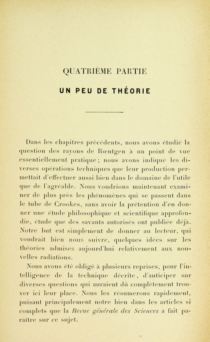 QUATRIÈME PARTIE UN PEU DE THÉORIE Dans les chapitres précédents, nous avons étudié la question des rayons de Rœntgen à un point de vue essentiellement pratique ; nous avons indiqué les di- verses opérations techniques que leur production per- mettait d'effectuer aussi bien dans le domaine de l'utile que de l'agréable. Nous voudrions maintenant exami- ner de plus près les phénomènes qui se passent dans le tube de Crookes, sans avoir la prétention d'en don- ner une étude philosophique et scientifique approfon- die, étude cpie des savants autorisés ont publiée déjà. Nptre but est simplement de donner au lecteur, qui voudrait bien nous suivre, quelques idées sur les théories admises aujourd'hui relativement aux nou- velles radiations. Nous avons été obligé à plusieurs reprises, pour l'in- telligence de la technique décrite, d'anticiper sur diverses questions qui auraient dû complètement trou- ver ici leur place. Nous les résumerons rapidement, puisant principalement notre bien dans les articles si complets que la Revue générale des Sciences a l'ail pa- raître sur ce sujet.