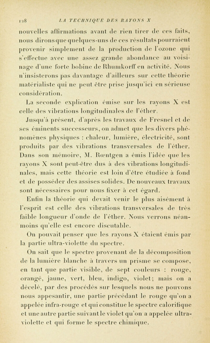 nouvelles affirmations axant de rien tirer de ces faits, nous dirons que quelques-uns de ces résultais pourraient provenir simplement de la production de l'ozone qui s'effectue avec une assez grande abondance au voisi- nage d'une forte bobine de Rhumkorlf en activité. Nous n'insisterons pas davantage d'ailleurs sur cette théorie matérialiste qui ne peut être prise jusqu'ici en sérieuse considération. La seconde explication émise sur les rayons X est celle des vibrations longitudinales de l'éther. Jusqu'à présent, d'après les travaux de Fresnel et de ses éminents successeurs, on admet que les divers phé- nomènes physiques : chaleur, lumière, électricité, sont produits par des vibrations transversales de l'éther. Dans son mémoire, M. roentgen a émis l'idée que les rayons X sont peut-être dus à des vibrations longitudi- nales, mais celle théorie est loin d'être étudiée à fond et de posséder des assises solides. De nouveaux travaux sont nécessaires pour nous fixer à cet égard. Eniin la théorie qui devait venir le plus aisément à l'esprit est celle des vibrations transversales de très faible longueur d'onde de l'éther. Nous verrons néan- moins qu'elle est encore discutable. On pouvait penser que les rayons X étaient émis par la partie ultra-violette du spectre. On sait que le spectre provenant de la décomposition de la lumière blanche à travers un prisme se compose, en tant que partie visible, de sept couleurs : rouge, orangé, jaune, vert, bleu, indigo, violet; mais on a décelé, par des procédés sur lesquels nous ne pouvons nous appesantir, une partie précédant le rouge qu'on a appelée infra-rouge et qui constitue le spectre caloritique et une autre partie suivant le violet qu'on a appelée ultra- violette et qui forme le spectre chimique.