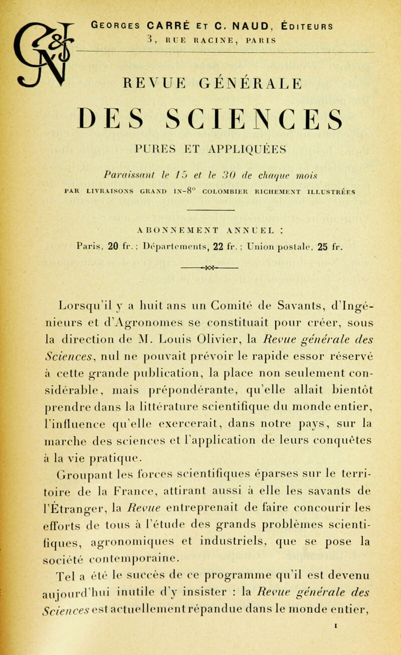 Georges CARRÉ et C. NAUD, Éditeurs 3 , HUE RACINE, PA II I S REVUE GÉNÉRALE DES SCIENCES PURES ET APPLIQUÉES Paraissant le J ~j et le 30 de chaque mois l'AR LIVRAISONS GRAND IN-8 COLOMBIER RICHEMENT ILLUSTRÉES ABONNEMENT ANNUEL : Paris, 20 fr. ; Départements, 22 fr. ; Union postale, 25 fr. -xx- Lorsqu'il y a huit ans un Comité de Savants, d'Ingé- nieurs et d'Agronomes se constituait pour créer, sous la direction de M. Louis Olivier, la Revue générale des Sciences, nul ne pouvait prévoir le rapide essor réservé à cette grande publication, la place non seulement con- sidérable, mais prépondérante, qu'elle allait bientôt prendre dans la littérature scientifique du monde entier, l'influence qu'elle exercerait, dans notre pays, sur la marche des sciences et l'application de leurs conquêtes à la vie pratique. Groupant les forces scientifiques éparses sur le terri- toire de la France, attirant aussi à elle les savants de l'Étrano-er, la Revue entreprenait de faire concourir les efforts de tous à l'étude des grands problèmes scienti- fiques, agronomiques et industriels, que se pose la société contemporaine. Tel a été le succès de ce programme qu'il est devenu aujourd'hui inutile d'y insister : la Revue générale des Sciences est actuellement répandue dans le monde entier,