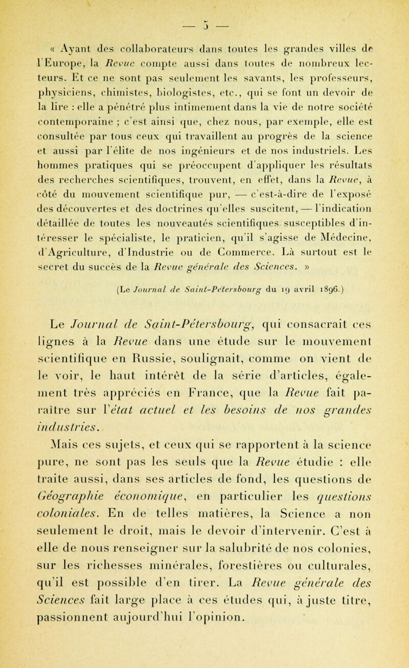 « Ayant des collaborateurs dans toutes les grandes villes de l'Europe, la Revue compte aussi dans toutes de nombreux lec- teurs. Et ce ne sont pas seulement les savants, les professeurs, physiciens, chimistes, biologistes, etc., qui se font un devoir de la lire : elle a pénétré plus intimement dans la vie de notre société- contemporaine ; c est ainsi que, chez nous, par exemple, elle est consultée par tous ceux qui travaillent au progrès de la science et aussi par l'élite de nos ingénieurs et de nos industriels. Les hommes pratiques qui se préoccupent d'appliquer les résultats des recherches scientifiques, trouvent, en effet, dans la Revue, à côté du mouvement scientifique pur, — c'est-à-dire de l'exposé des découvertes et des doctrines qu'elles suscitent, — l'indication détaillée de toutes les nouveautés scientifiques susceptibles d'in- téresser le spécialiste, le praticien, qu'il s'agisse de Médecine, d'Agriculture, d'Industrie ou de Commerce. Là surtout est le secret du succès de la Revue générale des Sciences. » (Le Journal de Saint-Pétersbourg du 19 avril 1896.) Le Journal de Saint-Pétersbourg, qui consacrait ces lignes à la Revue dans une étude sur le mouvement scientifique en Russie, soulignait, comme on vient de le voir, le haut intérêt de la série d'articles, égale- ment très appréciés en France, que la Revue fait pa- raître sur Vétat actuel et les besoins de nos grandes industries. Mais ces sujets, et ceux qui se rapportent à la science pure, ne sont pas les seuls que la Revue étudie : elle traite aussi, dans ses articles de fond, les questions de Géographie économique, en particulier les questions coloniales. En de telles matières, la Science a non seulement le droit, mais le devoir d'intervenir. C'est à elle de nous renseigner sur la salubrité de nos colonies, sur les richesses minérales, forestières ou culturales, qu'il est possible d'en tirer. La Revue, générale des Sciences fait large place à ces études qui, ajuste titre, passionnent aujourd'hui l'opinion.