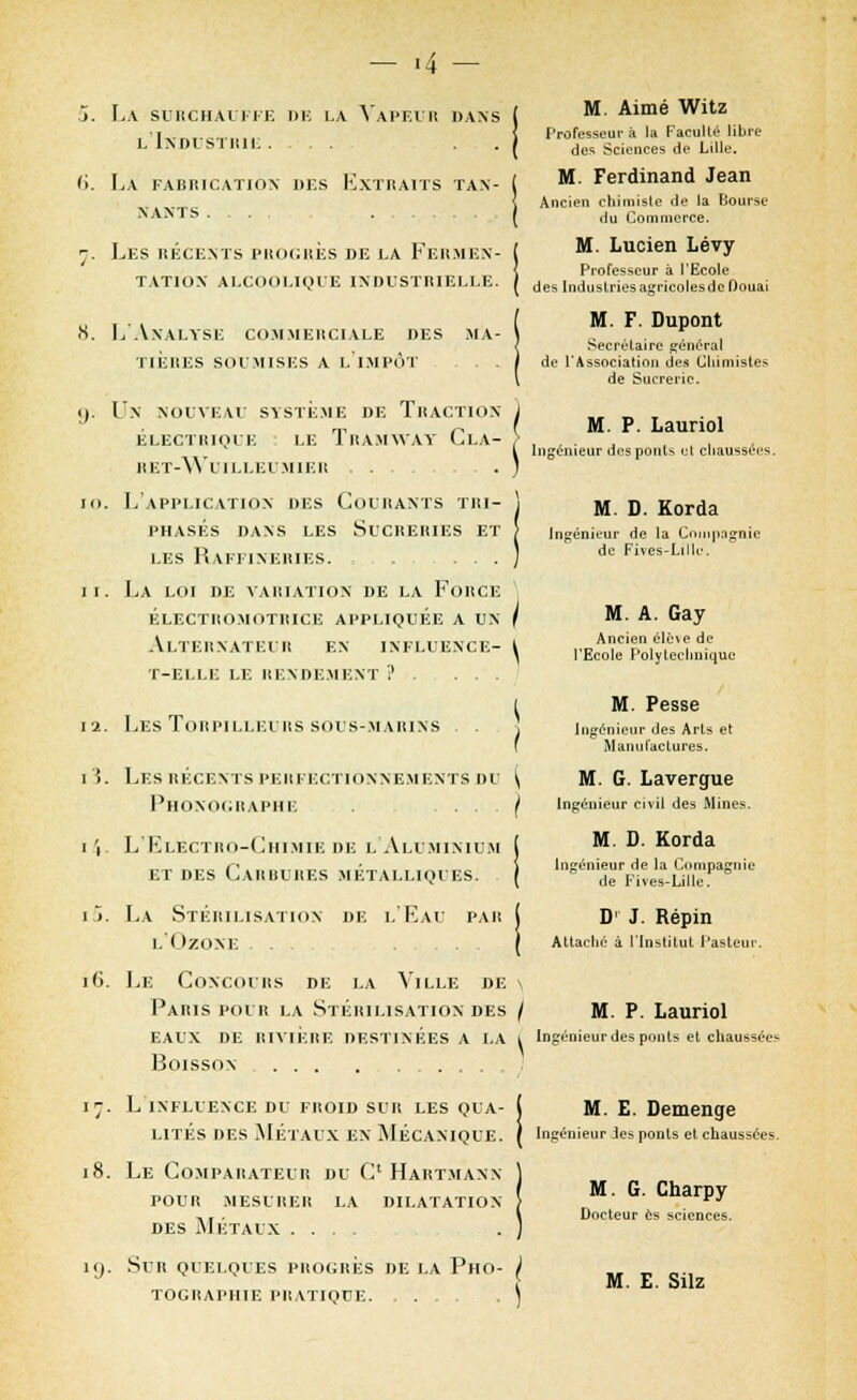 - >4 La surchauffe de la Vapeur dans l'Industrie . , . La fahricatiox des Extraits tan- nants .... Les récents progrès de la Fermen- tation ALCOOLIQUE INDUSTRIELLE. L'Analyse commerciale des ma- tières soumises a limpôt . . Un nouveau système de Traction ÉLECTRIQUE LE TRAMWAY ClA- ret-wuilleumier . L'application des Courants tri- phasés dans les Sucreries et les Raffineries. , . La loi de variation de la Force électromotrice appliquée a un Alternateur en ixfluence- t-elle le rendement ?...,. [2. Les Torpilleurs sous-marins . . 15. Les récents perfectionnements du Phonographe ... i i L'Electro-Chimie de l'Aluminium et des Carbures métalliques. il La Stérilisation de l'Eau par l'Ozone ... i6. Le Concours de la Ville de Paris pour la Stérilisation des eaux de rivière destinées a la Boisson ... 17. l influence du froid sur les qua- lites des métaux ex mécanique. 18. Le Comparateur du C* Hartmann POUR MESURER LA DILATATION DES MÉTAUX . . . . . ig. SUR QUELQUES PROGRÈS DE LA PHO- TOGRAPHIE PRATIQUE. ...... M. Aimé Witz Professeur à la Faculté libre des Sciences de Lille. M. Ferdinand Jean Ancien chimisle de la Bourse du Commerce. M. Lucien Lévy Professeur à l'Ecole des Industries agricoles de Douai M. F. Dupont Secrétaire général de l'Association des Chimistes de Sucrerie. M. P. Lauriol Ingénieur des ponts et chaussées. M. D. Korda Ingénieur de la Compagnie de Fives-Lillc M. A. Gay Ancien ëlè\e de l'Ecole Polytechnique M. Pesse Ingénieur des Arls et Manufactures. M. G. Lavergue Ingénieur civil des Mines. M. D. Korda Ingénieur de la Compagnie de Fives-Lille. D' J. Répin Attaché à l'Institut Pas Leur. M. P. Lauriol Ingénieur des ponts et chaussées M. E. Demenge Ingénieur des ponts et chaussées. M. G. Charpy Docteur es sciences.
