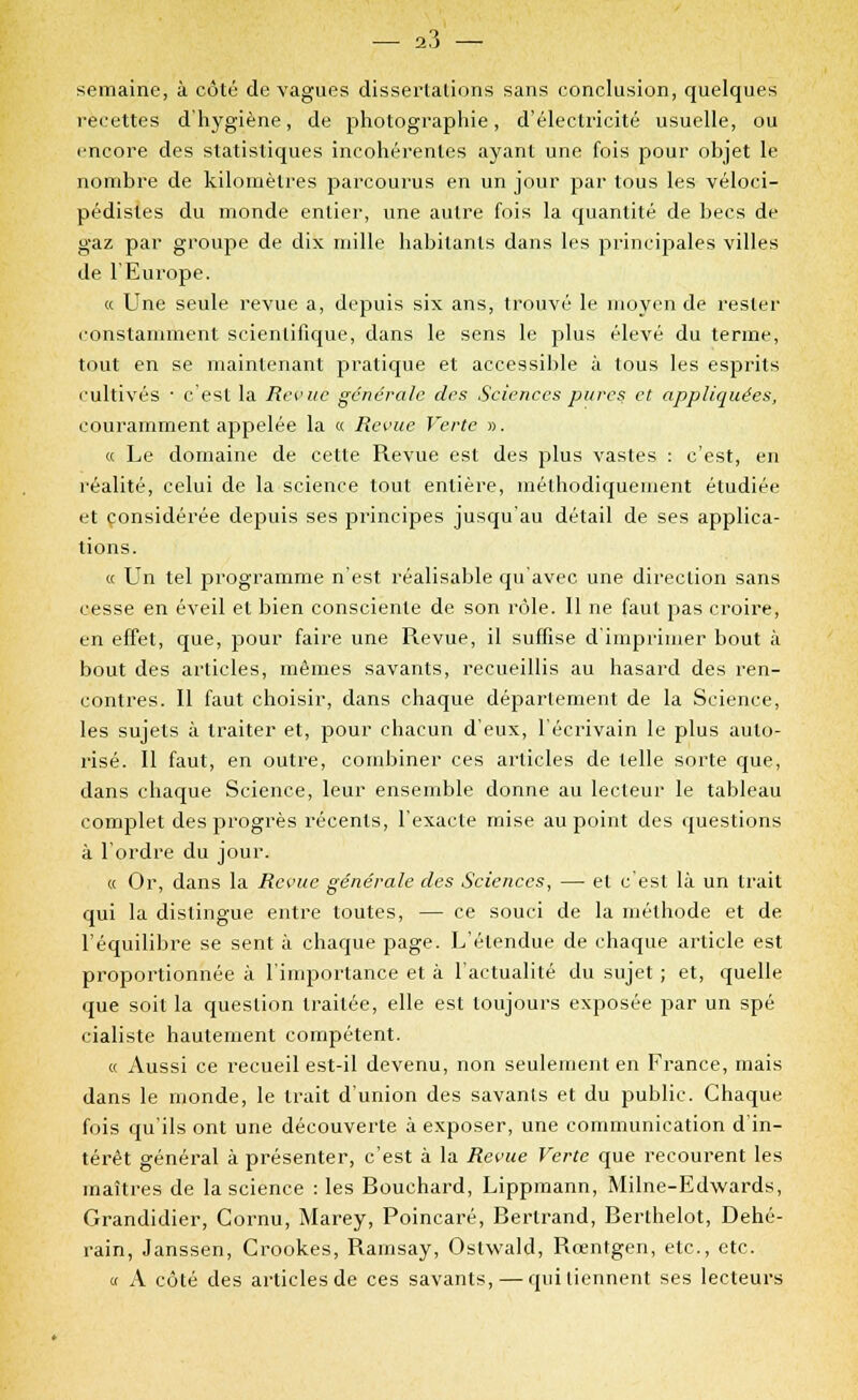 semaine, à côté de vagues dissertations sans conclusion, quelques recettes d'hygiène, de photographie, d'électricité usuelle, ou encore des statistiques incohérentes ayant une fois pour objet le nombre de kilomètres parcourus en un jour par tous les véloci- pédisles du monde entier, une autre fois la quantité de becs de gaz par groupe de dix mille habitants dans les principales villes de l'Europe. « Une seule revue a, depuis six ans, trouvé le moyen de rester constamment scientifique, dans le sens le plus élevé du terme, tout en se maintenant pratique et accessible à tous les esprits cultivés • c'est la Revue générale des Sciences pures et appliquées, couramment appelée la « Revue Verte ». « Le domaine de cette Revue est des plus vastes : c'est, en réalité, celui de la science tout entière, méthodiquement étudiée et considérée depuis ses principes jusqu'au détail de ses applica- tions. « Un tel programme n'est réalisable qu'avec une direction sans cesse en éveil et bien consciente de son rôle. Il ne faut pas croire, en effet, que, pour faire une Revue, il suffise d'imprimer bout à bout des articles, mêmes savants, recueillis au hasard des ren- contres. Il faut choisir, dans chaque département de la Science, les sujets à traiter et, pour chacun d'eux, l'écrivain le plus auto- risé. Il faut, en outre, combiner ces articles de telle sorte que, dans chaque Science, leur ensemble donne au lecteur le tableau complet des progrès récents, l'exacte mise au point des questions à l'ordre du jour. « Or, dans la Revue générale des Sciences, — et c'est là un trait qui la dislingue entre toutes, — ce souci de la méthode et de l'équilibre se sent à chaque page. L'étendue de chaque article est proportionnée à l'importance et à l'actualité du sujet ; et, quelle que soit la question traitée, elle est toujours exposée par un spé cialiste hautement compétent. « Aussi ce recueil est-il devenu, non seulement en France, mais dans le monde, le trait d'union des savants et du public. Chaque fois qu'ils ont une découverte à exposer, une communication d'in- térêt général à présenter, c'est à la Revue Verte que recourent les maîtres de la science : les Bouchard, Lippmann, Milne-Edwards, Grandidier, Cornu, Marey, Poincaré, Bertrand, Berthelot, Dehé- rain, Janssen, Crookes, Rarnsay, Oslwald, Rœntgen, etc., etc. « A côté des articles de ces savants, — qui tiennent ses lecteurs