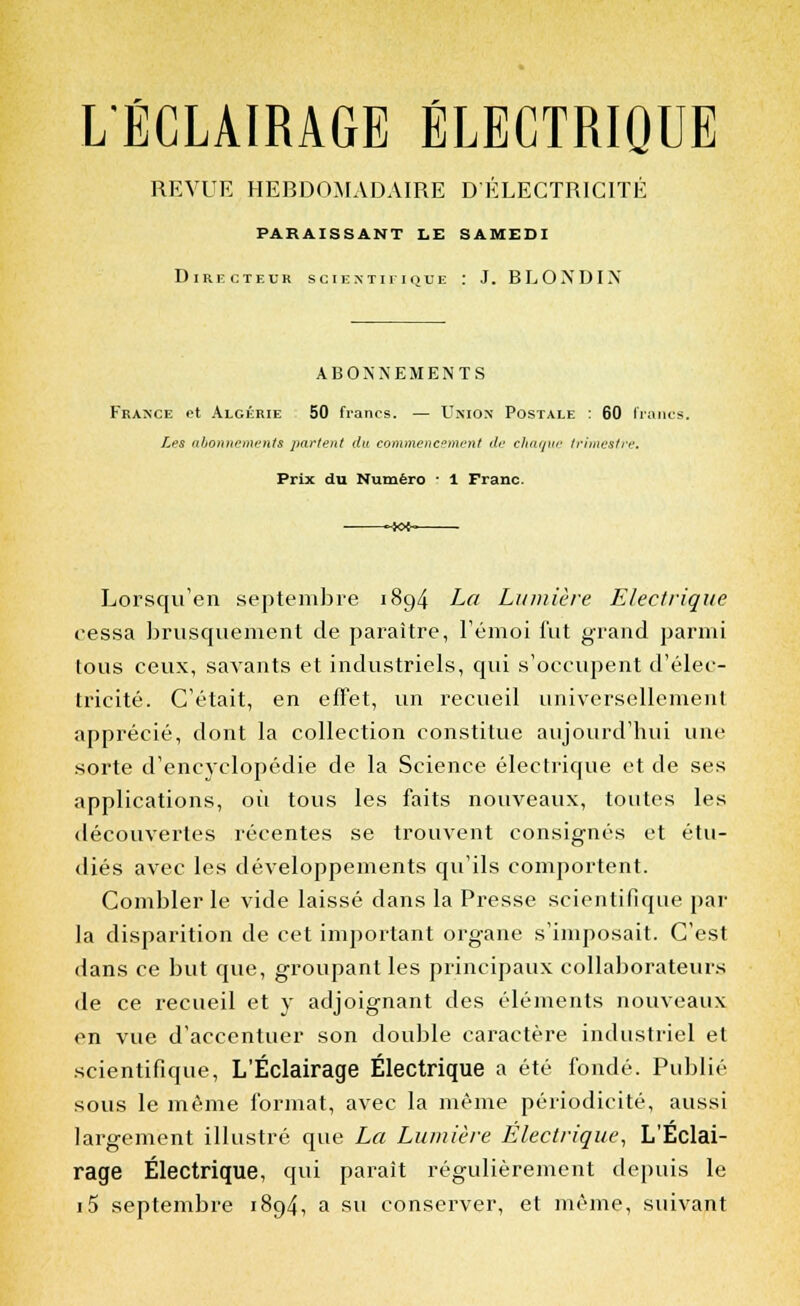 L'ÉCLAIRAGE ÉLECTRIQUE REVUE HEBDOMADAIRE D'ÉLECTRICITÉ PARAISSANT LE SAMEDI Directeur scientifique : J. BLOXDIX ABONNEMENTS France et Algérie 50 francs. — Union Postale : 60 Irai Les abonnements partent du commencement de chaque trimestre. Prix du Numéro : 1 Franc. Lorsqu'en septembre 18g4 La Lumière Electrique cessa brusquement de paraître, l'émoi fut grand parmi tous ceux, savants et industriels, qui s'occupent d'élec- tricité. C'était, en effet, un recueil universellement apprécié, dont la collection constitue aujourd'hui une sorte d'encyclopédie de la Science électrique et de ses applications, où tous les faits nouveaux, toutes les découvertes récentes se trouvent consignés et étu- diés avec les développements qu'ils comportent. Combler le vide laissé dans la Presse scientifique par la disparition de cet important organe s'imposait. C'est dans ce but que, groupant les principaux collaborateurs de ce recueil et y adjoignant des éléments nouveaux en vue d'accentuer son double caractère industriel et scientifique, L'Éclairage Électrique a été fondé. Publié sous le même format, avec la même périodicité, aussi largement illustré que La Lumière Electrique, L'Éclai- rage Électrique, qui parait régulièrement depuis le i5 septembre 1894, a su conserver, et même, suivant