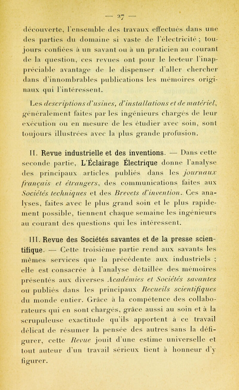 découverte, l'ensemble dos travaux effectués clans une dos parties du domaine si vaste de l'électricité ; tou- jours confiées à un savant ou à un praticien au courant de la question, ces revues ont pour le lecteur l'inap- préciable avantage de le dispenser d'aller chercher dans d'innombrables publications les mémoires origi- naux qui l'intéressent. Les descriptions d'usines, d'installations et de matériel, généralement faites par les ingénieurs chargés de leur exécution ou en mesure de les étudier avec soin, sont toujours illustrées avec la plus grande profusion. II. Revue industrielle et des inventions. — Dans cette seconde partie, L'Éclairage Électrique donne l'analyse des principaux articles publiés dans les journaux français et étrangers, des communications faites aux Sociétés techniques et des Brevets d'invention. Ces ana- lyses, faites avec le plus grand soin et le plus rapide- ment possible, tiennent chaque semaine les ingénieurs au courant des questions qui les intéressent. III. Revue des Sociétés savantes et de la presse scien- tifique. — Cette troisième partie rend aux savants les mêmes services que la précédente aux industriels ; elle est consacrée à l'analyse détaillée des mémoires présentés aux diverses Académies et Sociétés savantes ou publiés dans les principaux Recueils scientifiques du monde entier. Grâce à la compétence des collabo- rateurs qui en sont chargés, grâce aussi au soin et à la scrupuleuse exactitude qu'ils apportent à ce travail délicat de résumer la pensée des autres sans la défi- o-urer, cette Revue jouit d'une estime universelle et tout auteur d'un travail sérieux tient à honneur d'y figurer.