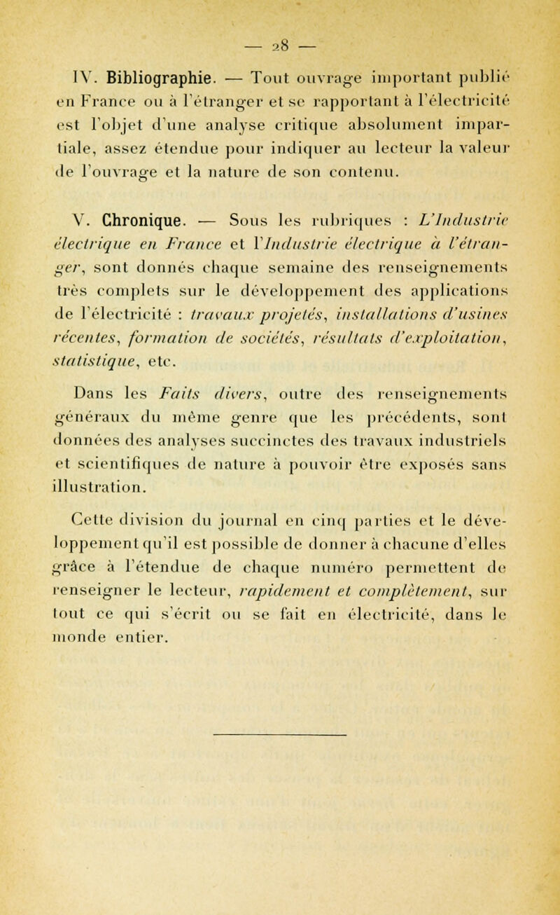 IV. Bibliographie. — Tout ouvrage important publié en France ou à l'étranger et se rapportant à l'électricité est l'objet d'une analyse critique absolument impar- tiale, assez étendue pour indiquer au lecteur la valeur de l'ouvrage et la nature de son contenu. V. Chronique. — Sous les rubriques : L'Industrie électrique en France et l'Industrie électrique à l'étran- ger, sont donnés chaque semaine des renseignements très complets sur le développement des applications de l'électricité : travaux projetés, installations d'usines récentes, formation de sociétés, résultats d'exploitation, statistique, etc. Dans les Faits divers, outre des renseignements généraux du même genre que les précédents, sont données des analyses succinctes des travaux industriels et scientifiques de nature à pouvoir être exposés sans illustration. Cette division du journal en cinq parties et le déve- loppement qu'il est possible de donner à chacune d'elles grâce à l'étendue de chaque numéro permettent de renseigner le lecteur, rapidement et complètement, sur lout ce qui s'écrit ou se fait en électricité, dans le monde entier.