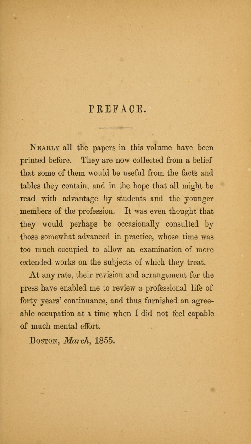 PREFACE Nearly all the papers in this volume have been printed before. They are now collected from a belief that some of them would be useful from the facts and tables they contain, and in the hope that all might be read with advantage by students and the younger members of the profession. It was even thought that they would perhaps be occasionally consulted by those somewhat advanced in practice, whose time was too much occupied to allow an examination of more extended works on the subjects of which they treat. At any rate, their revision and arrangement for the press have enabled me to review a professional life of forty years' continuance, and thus furnished an agree- able occupation at a time when I did not feel capable of much mental effort. Boston, March^ 1855.