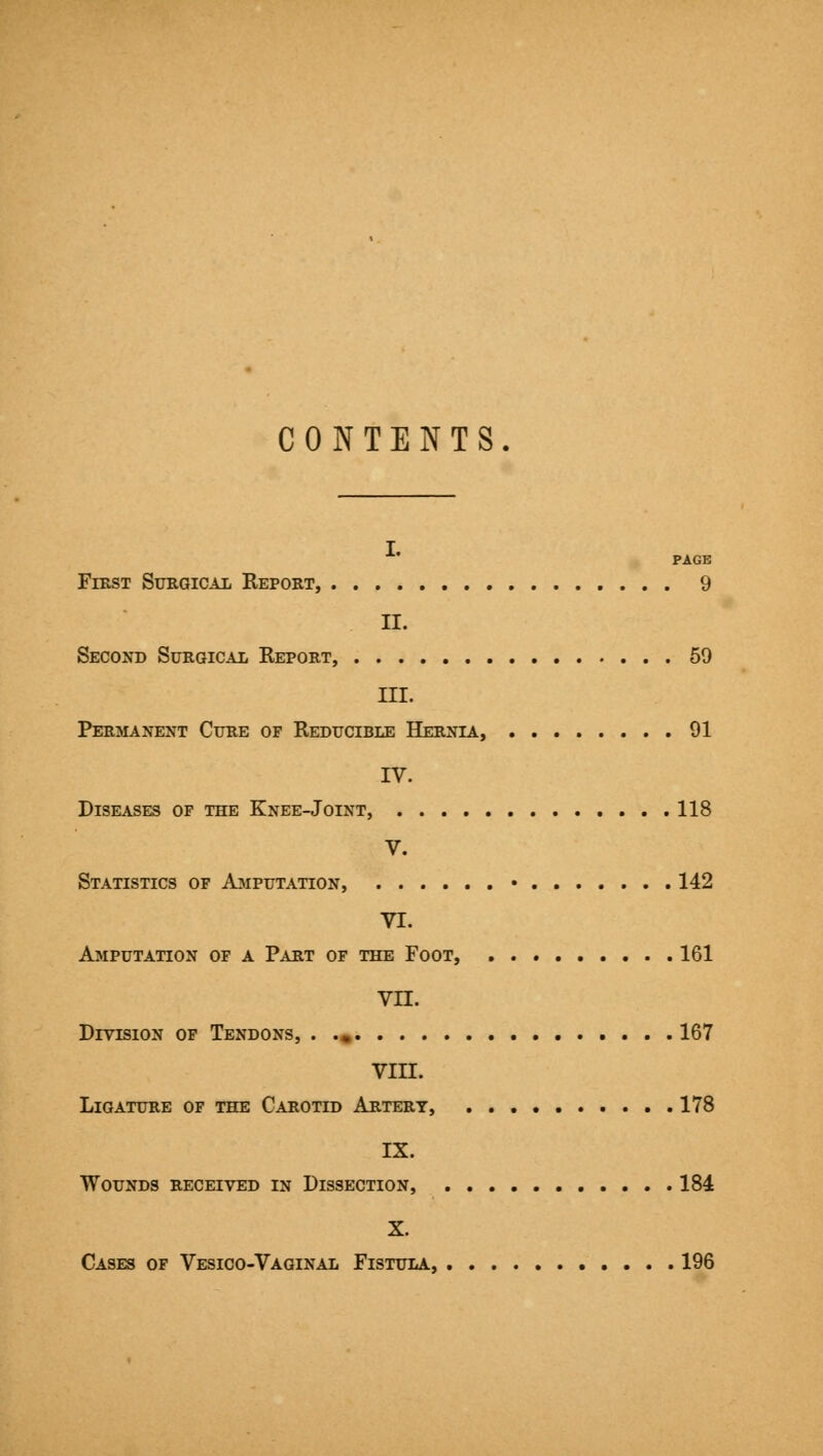 CONTENTS PAGE First Sfegical Report, 9 II. Second Surgical Report, 59 III. Permanent Cure of Reducible Hernia, 91 IV. Diseases of the Knee-Joint, 118 V. Statistics of Ajiputation, • 142 VI. Amputation of a Part of the Foot, 161 vn. Division op Tendons, . ., 167 VIII. Ligature of the Carotid Artery, 178 IX. Wounds received in Dissection, 184 X. Cases of Vesico-Vaginal Fistula, 196