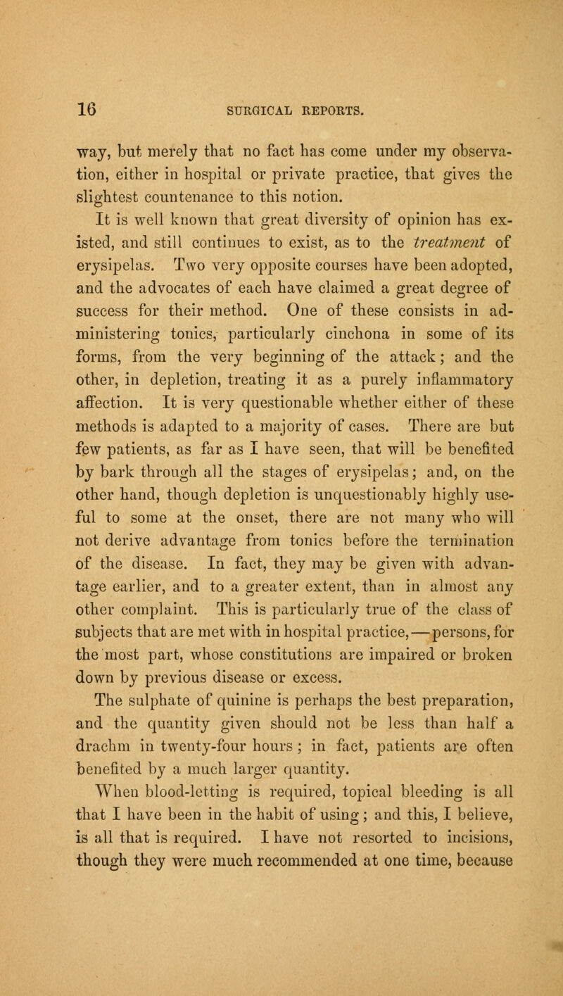 way, but merely that no fact has come under my observa- tion, either in hospital or private practice, that gives the slightest countenance to this notion. It is well known that great diversity of opinion has ex- isted, and still continues to exist, as to the treatment of erysipelas. Two very opposite courses have been adopted, and the advocates of each have claimed a great degree of success for their method. One of these consists in ad- ministering tonics, particularly cinchona in some of its forms, from the very beginning of the attack; and the other, in depletion, treating it as a purely inflammatory affection. It is very questionable whether either of these methods is adapted to a majority of cases. There are but few patients, as far as I have seen, that will be benefited by bark through all the stages of erysipelas; and, on the other hand, though depletion is unquestionably highly use- ful to some at the onset, there are not many who will not derive advantage from tonics before the termination of the disease. In fact, they may be given with advan- tage earlier, and to a greater extent, than in almost any other complaint. This is particularly true of the class of subjects that are met with in hospital practice,—persons, for the most part, whose constitutions are impaired or broken down by previous disease or excess. The sulphate of quinine is perhaps the best preparation, and the quantity given should not be less than half a drachm in twenty-four hours ; in fact, patients are often benefited by a much larger quantity. When blood-letting is required, topical bleeding is all that I have been in the habit of using; and this, I believe, is all that is required. I have not resorted to incisions, though they were much recommended at one time, because
