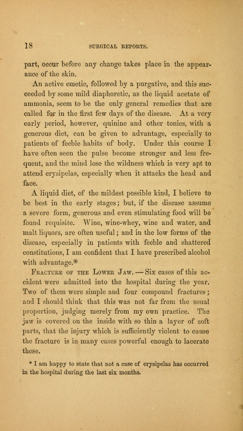 part, occur before any change takes place in the appear- ance of the skin. An active emetic, followed by a purgative, and this suc- ceeded by some mild diaphoretic, as the liquid acetate of ammonia, seem to be the only general remedies that are called for in the first few days of the disease. At a very early period, however, quinine and other tonics, with a generous diet, can be given to advantage, especially to patients of feeble habits of body. Under this course I have often seen the pulse become stronger and less fre- quent, and the mind lose the wildness which is very apt to attend erysipelas, especially when it attacks the head and face. A liquid diet, of the mildest possible kind, I believe to be best in the early stages; but, if the disease assume a severe form, generous and even stimulating food will be found requisite. Wine, wine-whey, wine and water, and malt liquors, are often useful; and in the low forms of the disease, especially in patients with feeble and shattered constitutions, I am confident that I have prescribed alcohol with advantage.^ Fracture of the Lower Jaw. — Six cases of this ac- cident were admitted into the hospital during the year. Two of them were simple and four compound fractures; and I should think that this was not far from the usual proportion, judging merely from my own practice. The jaw is covered on the inside with so thin a layer of soft parts, that the injury which is sufiiciently violent to cause the fracture is in many cases powerful enough to lacerate these. * I am happy to state that not a case of erysipelas has occurred in the hospital during the last six months.