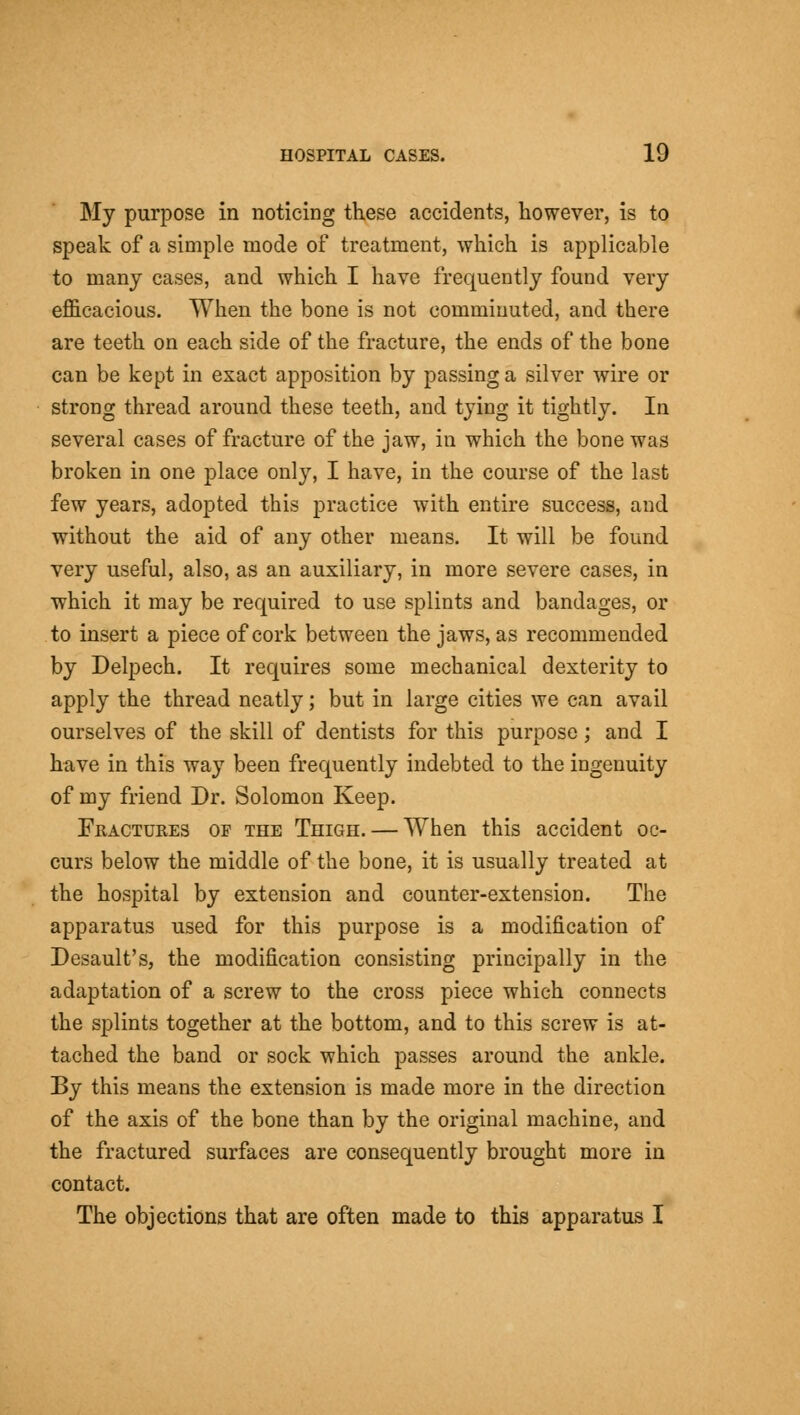 My purpose in noticing these accidents, however, is to speak of a simple mode of treatment, which is applicable to many cases, and which I have frequently found very efficacious. When the bone is not comminuted, and there are teeth on each side of the fracture, the ends of the bone can be kept in exact apposition by passing a silver wire or strong thread around these teeth, and tying it tightly. In several cases of fracture of the jaw, in which the bone was broken in one place only, I have, in the course of the last few years, adopted this practice with entire success, and without the aid of any other means. It will be found very useful, also, as an auxiliary, in more severe cases, in which it may be required to use splints and bandages, or to insert a piece of cork between the jaws, as recommended by Delpech. It requires some mechanical dexterity to apply the thread neatly; but in large cities we can avail ourselves of the skill of dentists for this purpose; and I have in this way been frequently indebted to the ingenuity of my friend Dr. Solomon Keep. Fractures op the Thigh. — When this accident oc- curs below the middle of the bone, it is usually treated at the hospital by extension and counter-extension. The apparatus used for this purpose is a modification of Desault's, the modification consisting principally in the adaptation of a screw to the cross piece which connects the splints together at the bottom, and to this screw is at- tached the band or sock which passes around the ankle. By this means the extension is made more in the direction of the axis of the bone than by the original machine, and the fractured surfaces are consequently brought more in contact. The objections that are often made to this apparatus I