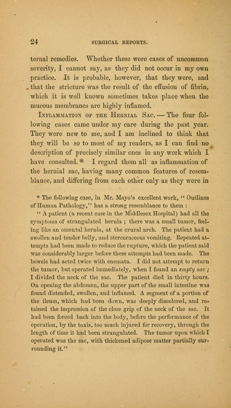 ternal remedies. Whether these were cases of uncommon seventy, I cannot say, as they did not occur in my own practice. It is probable, however, that they were, and that the stricture was the result of the effusion of fibrin, which it is well known sometimes takes place when the mucous membranes are highly inflamed. Inflammation of the Hernial Sac. — The four fol- lowing cases came under my care during the past year. They were new to me, and I am inclined to think that they will be so to most of my readers, as I can find no description of precisely similar ones in any work which I have consulted. ^ I regard them all as inflammation of the hernial sac, having many common features of resem- blance, and differing from each other only as they were in * The following case, in Mr. Mayo's excellent work, Outlines of Human Pathology, has a strong resemblance to them : A patient (a recent case in the Middlesex Hospital) had all the symptoms of strangulated hernia ; there was a small tumor, feel- ing like an omental hernia, at the crural arch. The patient had a swollen and tender belly, and stercoraceous vomiting. Repeated at- tempts had been made to i-educe the rupture, which the patient said was considerably larger before these attempts had been made. The bowels had acted twice with enemata. I did not attempt to return the tumor, but operated immediately, when I found an empty sac ; I divided the neck of the sac. The patient died in thirty hours. On opening the abdomen, the upper part of the small intestine was found distended, swollen, and inflamed. A segment of a portion of the ileum, which had been down, was deeply discolored, and re- tained the impression of the close grip of the neck of the sac. It had been forced back into the body, before the performance of the operation, by the taxis, too much injured for recovery, through the length of time it had been strangulated. The tumor upon which I operated was the sac, with thickened adipose matter partially sur- rounding it.