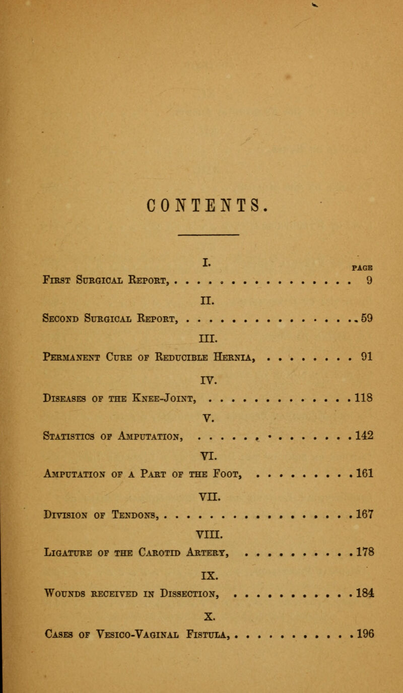 CONTENTS k PAGE First Surgical Report, 9 II. Second Surgical Report, 59 III. Permanent Cure of Reducible Hernia, 91 IV. Diseases of the Knee-Joint, 118 V. Statistics of Amputation, • • 142 VI. Amputation of a Part of the Foot, 161 vn. Division of Tendons, 167 VIII. Ligature of the Carotid Artery, 178 IX. Wounds received in Dissection, 184 X. Cases of Vesico-Vaginal Fistula, 196