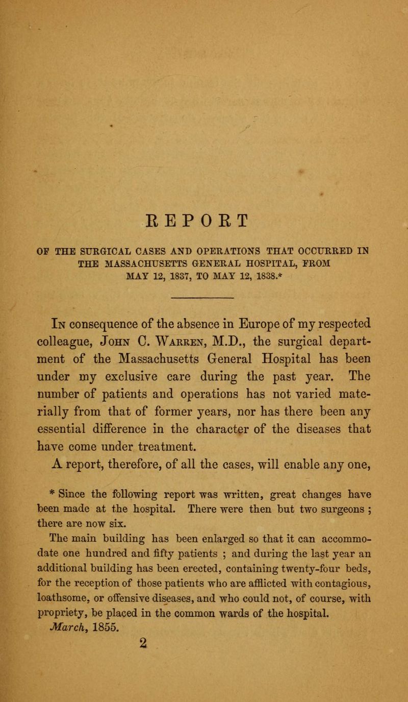 REPORT OF THE SURGICAL CASES AND OPERATIONS THAT OCCURRED IN THE MASSACHUSETTS GENERAL HOSPITAL, FROM MAY 12, 1837, TO MAY 12, 1838.* In consequence of the absence in Europe of my respected colleague, John C. Warren, M.D., the surgical depart- ment of the Massachusetts General Hospital has been under my exclusive care during the past year. The number of patients and operations has not varied mate- rially from that of former years, nor has there been any essential difference in the character of the diseases that have come under treatment. A report, therefore, of all the cases, will enable any one, * Since the following report was written, great changes have been made at the hospital. There were then but two surgeons ; there are now six. The main building has been enlarged so that it can accommo- date one hundred and fifty patients ; and during the last year an additional building has been erected, containing twenty-four beds, for the reception of those patients who are afflicted with contagious, loathsome, or offensive diseases, and who could not, of course, with propriety, be placed in the common wards of the hospital. March, 1855. 2