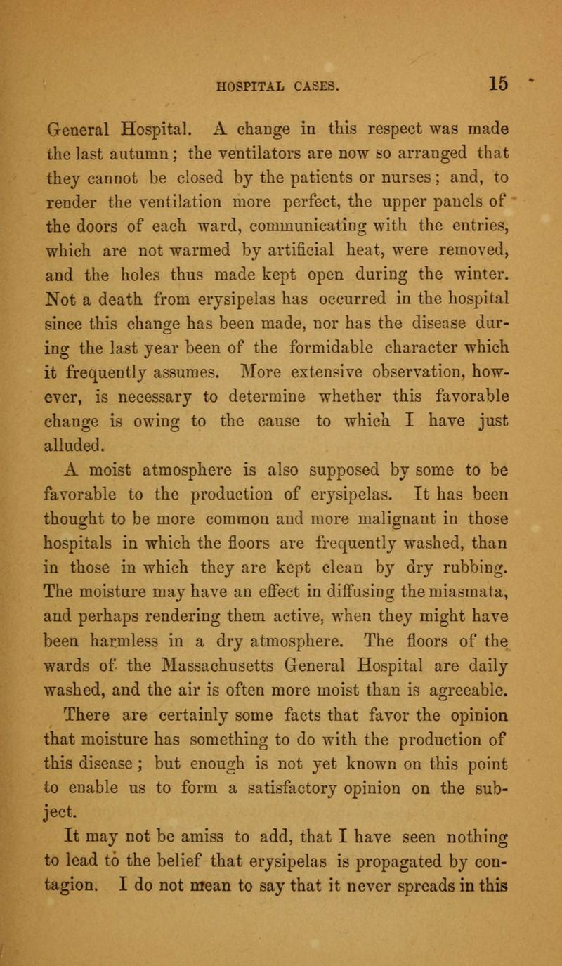 General Hospital. A change in this respect was made the last autumn; the ventilators are now so arranged that they cannot be closed by the patients or nurses; and, to render the ventilation more perfect, the upper panels of the doors of each ward, communicating with the entries, which are not warmed by artificial heat, were removed, and the holes thus made kept open during the winter. Not a death from erysipelas has occurred in the hospital since this change has been made, nor has the disease dur- ing the last year been of the formidable character which it frequently assumes. More extensive observation, how- ever, is necessary to determine whether this favorable change is owing to the cause to which I have just alluded. A moist atmosphere is also supposed by some to be favorable to the production of erysipelas. It has been thought to be more common and more malignant in those hospitals in which the floors are frequently washed, than in those in which they are kept clean by dry rubbing. The moisture may have an effect in diffusing the miasmata, and perhaps rendering them active, when the}' might have been harmless in a dry atmosphere. The floors of the wards of the Massachusetts General Hospital are daily washed, and the air is often more moist than is agreeable. There are certainly some facts that favor the opinion that moisture has something to do with the production of this disease ; but enough is not yet known on this point to enable us to form a satisfactory opinion on the sub- ject. It may not be amiss to add, that I have seen nothing to lead to the belief that erysipelas is propagated by con- tagion. I do not mean to say that it never spreads in this