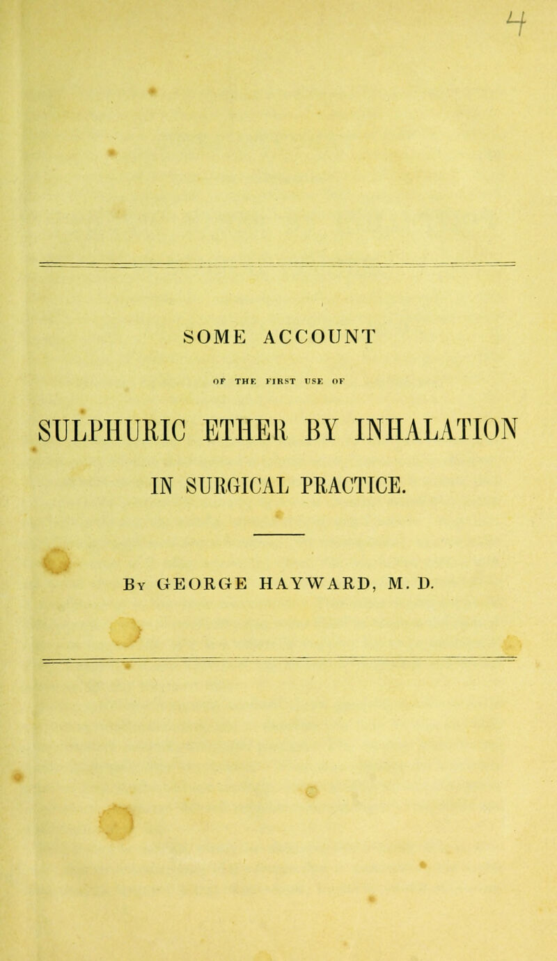 H SOME ACCOUNT OF THE FIRST USE OF SULPHURIC ETHER BY INHALATION IN SURGICAL PRACTICE. By GEORGE HAYWARD, M. D.