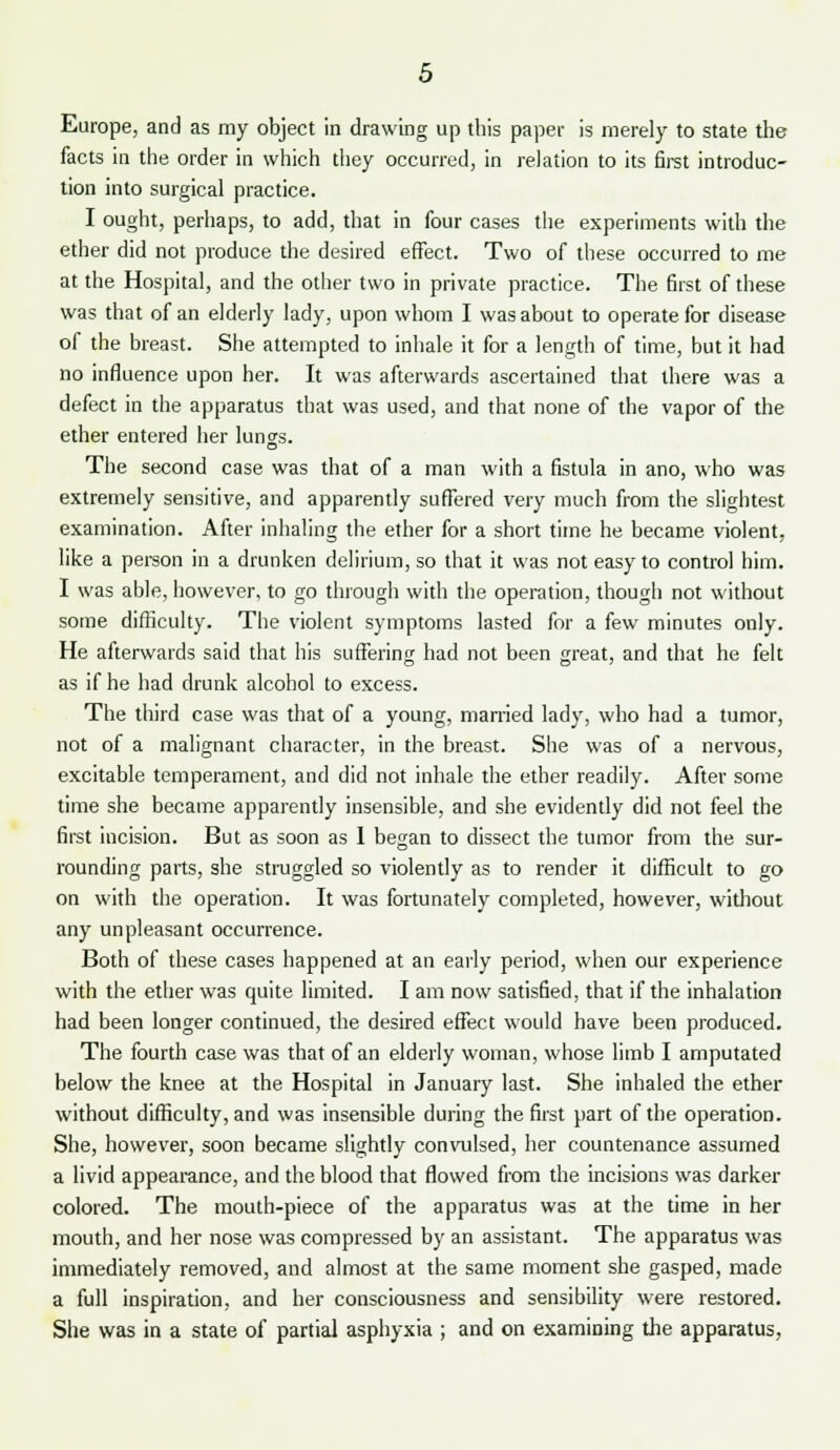 Europe, and as my object in drawing up this paper is merely to state the facts in the order in which they occurred, in relation to its first introduc- tion into surgical practice. I ought, perhaps, to add, that in four cases the experiments with the ether did not produce the desired effect. Two of these occurred to me at the Hospital, and the other two in private practice. The first of these was that of an elderly lady, upon whom I was about to operate for disease of the breast. She attempted to inhale it for a length of time, but it had no influence upon her. It was afterwards ascertained that there was a defect in the apparatus that was used, and that none of the vapor of the ether entered her lungs. The second case was that of a man with a fistula in ano, who was extremely sensitive, and apparently suffered very much from the slightest examination. After inhaling the ether for a short time he became violent, like a person in a drunken delirium, so that it was not easy to control him. I was able, however, to go through with the operation, though not without some difficulty. The violent symptoms lasted for a few minutes only. He afterwards said that his suffering had not been great, and that he felt as if he had drunk alcohol to excess. The third case was that of a young, married lady, who had a tumor, not of a malignant character, in the breast. She was of a nervous, excitable temperament, and did not inhale the ether readily. After some time she became apparently insensible, and she evidently did not feel the first incision. But as soon as I began to dissect the tumor from the sur- rounding parts, she struggled so violently as to render it difficult to go on with the operation. It was fortunately completed, however, without any unpleasant occurrence. Both of these cases happened at an early period, when our experience with the ether was quite limited. I am now satisfied, that if the inhalation had been longer continued, the desired effect would have been produced. The fourth case was that of an elderly woman, whose limb I amputated below the knee at the Hospital in January last. She inhaled the ether without difficulty, and was insensible during the first part of the operation. She, however, soon became slightly convulsed, her countenance assumed a livid appearance, and the blood that flowed from the incisions was darker colored. The mouth-piece of the apparatus was at the time in her mouth, and her nose was compressed by an assistant. The apparatus was immediately removed, and almost at the same moment she gasped, made a full inspiration, and her consciousness and sensibility were restored. She was in a state of partial asphyxia ; and on examining the apparatus,