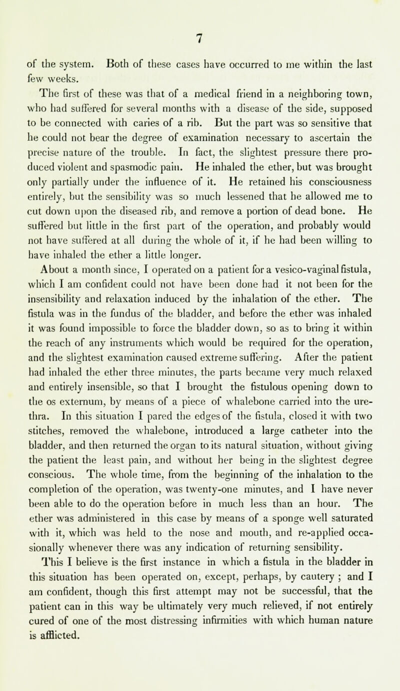 of the system. Both of these cases have occurred to me within the last few weeks. The first of these was that of a medical friend in a neighboring town, who had suffered for several months with a disease of the side, supposed to be connected with caries of a rib. But the part was so sensitive that he could not bear the degree of examination necessary to ascertain the precise nature of the trouble. In fact, the slightest pressure there pro- duced violent and spasmodic pain. He inhaled the ether, but was brought only partially under the influence of it. He retained his consciousness entirely, but the sensibility was so much lessened that he allowed me to cut down upon the diseased rib, and remove a portion of dead bone. He suffered but little in the first part of the operation, and probably would not have suffered at all during the whole of it, if he had been willing to have inhaled the ether a little longer. About a month since, I operated on a patient for a vesico-vaginal fistula, which I am confident could not have been done had it not been for the insensibility and relaxation induced by the inhalation of the ether. The fistula was in the fundus of the bladder, and before the ether was inhaled it was found impossible to force the bladder down, so as to bring it within the reach of any instruments which would be required for the operation, and the slightest examination caused extreme suffering. After the patient had inhaled the ether three minutes, the parts became very much relaxed and entirely insensible, so that I brought the fistulous opening down to the os externum, by means of a piece of whalebone carried into the ure- thra. In this situation I pared the edges of the fistula, closed it with two stitches, removed the whalebone, introduced a large catheter into the bladder, and then returned the organ to its natural situation, without giving the patient the least pain, and without her being in the slightest degree conscious. The whole time, from the beginning of the inhalation to the completion of the operation, was twenty-one minutes, and I have never been able to do the operation before in much less than an hour. The ether was administered in this case by means of a sponge well saturated with it, which was held to the nose and mouth, and re-applied occa- sionally whenever there was any indication of returning sensibility. This I believe is the first instance in which a fistula in the bladder in this situation has been operated on, except, perhaps, by cautery ; and I am confident, though this first attempt may not be successful, that the patient can in this way be ultimately very much relieved, if not entirely cured of one of the most distressing infirmities with which human nature is afflicted.