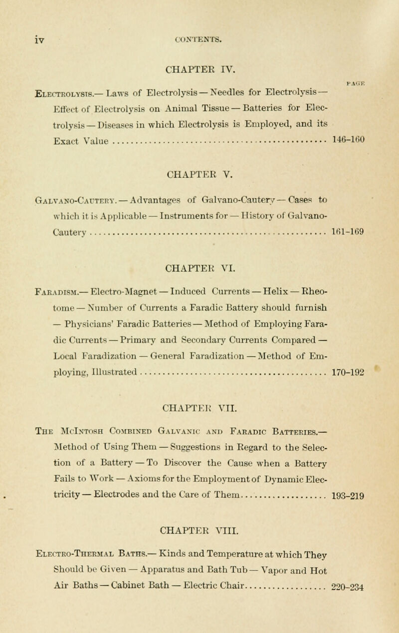 CHAPTER IV. PA'iF. Electrolysis.—Laws of Electrolysis—Needles for Electrolysis — Effect of Electrolysis on Animal Tissue — Batteries for Elec- trolysis— Diseases in which Electrolysis is Employed, and its Exact Value 146-1(30 CHAPTER V. Galvano-Cautery.— Advantages of Galvano-Cautery—Cases to which it is Applicable — Instruments for — History of Galvano- Cautery 161-169 CHAPTER VI. Faradism.— Electro-Magnet — Induced Currents — Helix — Rheo- tome— Number of Currents a Faradic Battery should furnish — Physicians' Faradic Batteries—Method of Employing Fara- dic Currents — Primary and Secondary Currents Compared — Local Faradization — General Faradization — Method of Em- ploying, Illustrated 170-192 CHAPTER VII. The McIntosh Combined Galvanic and Faradic Batteries.— Method of Using Them — Suggestions in Regard to the Selec- tion of a Battery — To Discover the Cause when a Battery Fails to Work — Axioms for the Employment of Dynamic Elec- tricity — Electrodes and the Care of Them 193-219 CHAPTER VIII. Electro-Thermal Baths.— Kinds and Temperature at which They Should be Given — Apparatus and Bath Tub — Vapor and Hot Air Baths — Cabinet Bath — Electric Chair 220-234