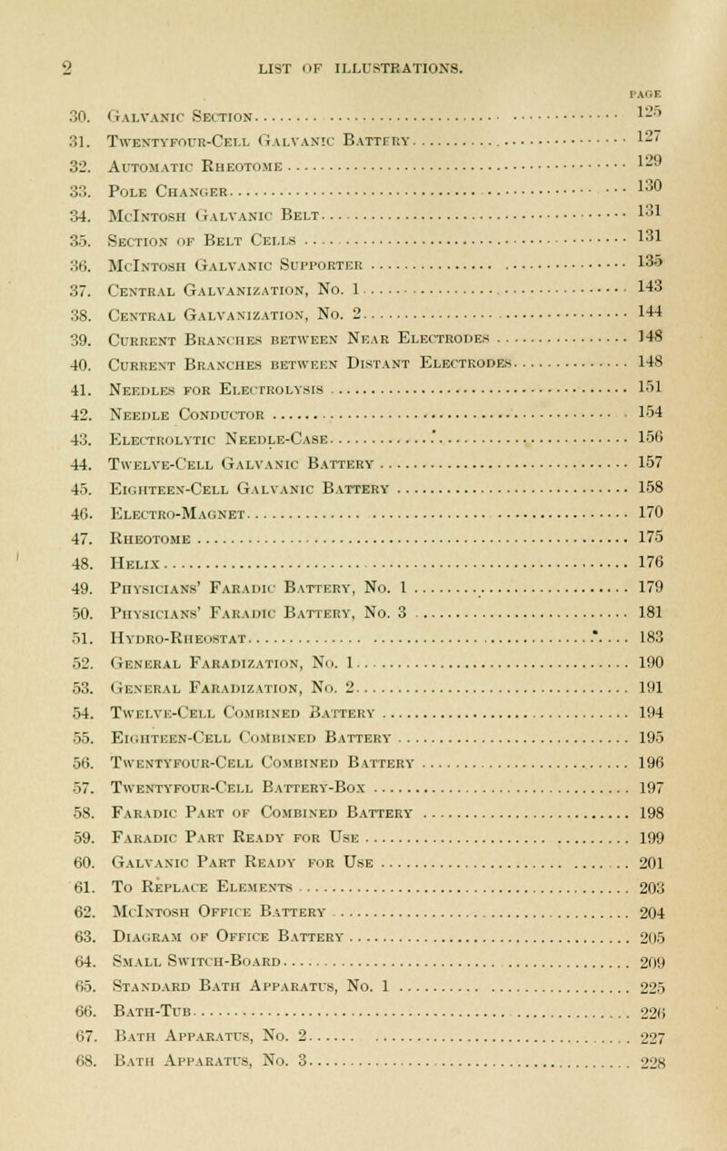 PAQE 30. Galvanic Section 1-' 31. Twbntypour-Cell Galvanic Battery 1*7 32. Automatic Rheotome 129 33. Pole Changer 130 34. McIntosh Galvanic Belt » :;>. Section of Belt Cells 131 36. McIntosh Galvanic Supporter 135 37. Central Galvanization, No. 1 143 38. Central Galvanization, No. 2 144 39. Current Branches between Near Electrodes 148 40. Current Branches between Distant Electrodes 148 41. Needles for Electrolysis 151 42. Needle Conductor 154 43. Electrolytic Needle-Case .' 156 44. Twelve-Cell Galvanic Battery 157 45. Eighteen-Cell Galvanic Battery 158 46. Electro-Magnet 170 47. Rheotome 175 48. Helix 176 49. Physicians' Faeadic Battery, No. 1 179 50. Physicians' Faradic Battery, No. 3 181 51. Hydro-Rheostat ..... 183 52. General Faradization, No. 1 190 53. General Faradization, No. 2 191 54. Twelve-Cell Combined Battery 194 55. Eighteen-Cell Combined Battery 195 56. Twentypour-Cell Combined Battery 196 57. Twentyfour-Cell Battery-Box 197 58. Faradic Part of Combined Battery 198 59. Faradic Part Ready for Use 199 60. Galvanic Part Ready for Use 201 61. To Replace Elements 203 62. McIntosh Office Battery 204 63. Diagram of Office Battery 205 64. Small Switch-Board 209 65. Standard Bath Apparatus, No. 1 225 66. Bath-Tub 226 67. Bath Apparatus, No. 2 227 68. Bath Apparatus, No. 3 228