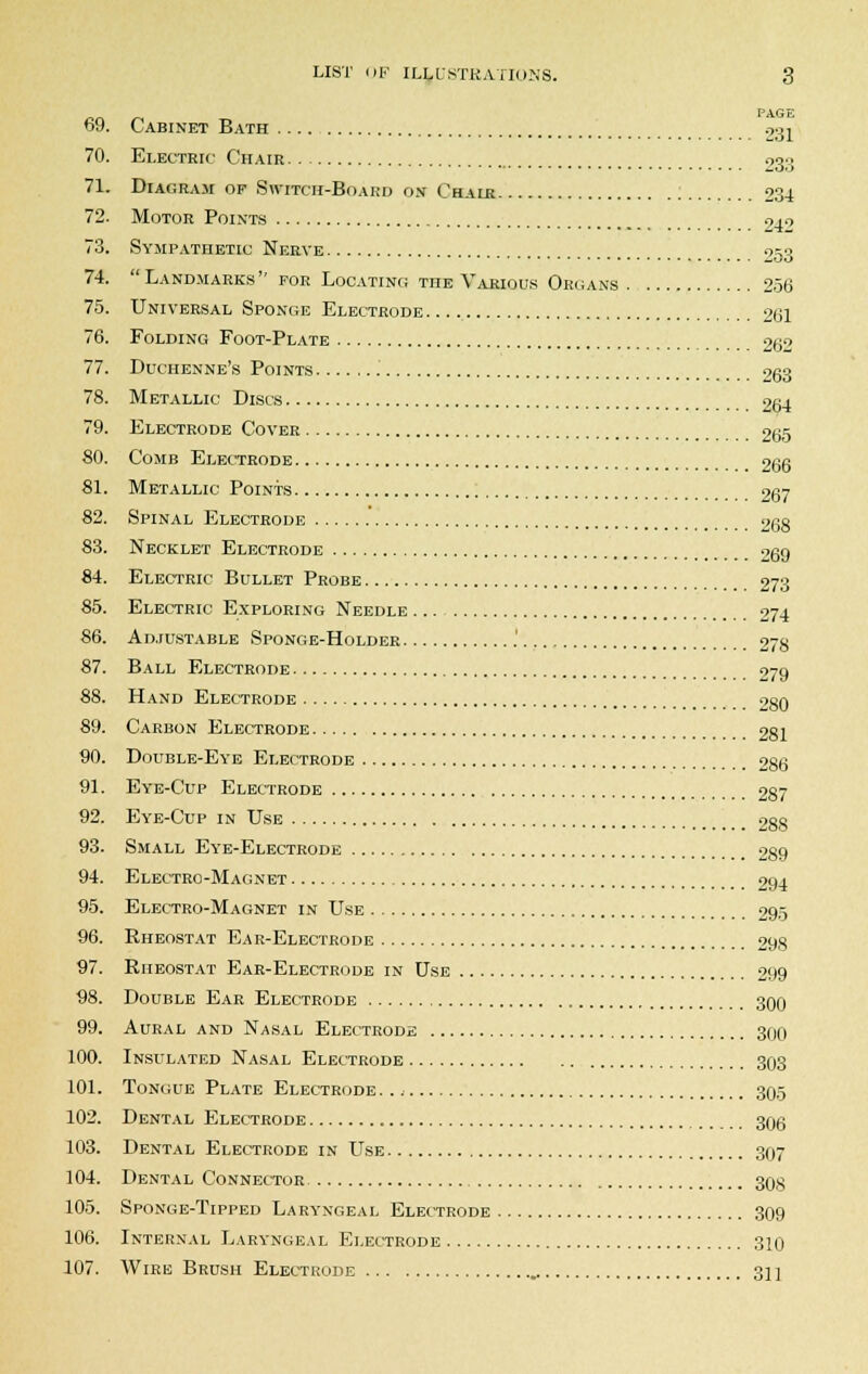 PAGE 69. Cabinet Bath 031 70. Electric Chair 233 71. Diagram op Switch-Board on Chair 234 72. Motor Points 24^ 73. Sympathetic Nerve 953 74.  Landmarks for Locating the Various Organs 256 75. Universal Sponge Electrode 261 76. Folding Foot-Plate 262 77. Duchenne's Points 263 Metallic Discs 264 78 79 80. Comb Electrode 9. Electrode Cover 265 266 81. Metallic Points 267 82. Spinal Electrode 90g 83. Necklet Electrode 269 84. Electric Bullet Probe 273 85. Electric Exploring Needle 274 86. Adjustable Sponge-Holder .' 278 87. Ball Electrode 279 88. Hand Electrode 280 89. Carbon Electrode 281 90. Double-Eye Electrode 286 91. Eye-Cup Electrode 287 92. Eye-Cup in Use 288 93. Small Eye-Electrode 289 94. Electro-Magnet 294 95. Electro-Magnet in Use 295 96. Rheostat Ear-Electrode 298 97. Rheostat Ear-Electrode in Use 299 98. Double Ear Electrode 300 99. Aural and Nasal Electrode 300 100. Insulated Nasal Electrode 303 101. Tongue Plate Electrode 305 102. Dental Electrode 30g 103. Dental Electrode in Use 307 104. Dental Connector 30g 105. Sponge-Tipped Laryngeal Electrode 309 106. Internal Laryngeal Electrode 310 107. Wire Brush Electrode 31 ]