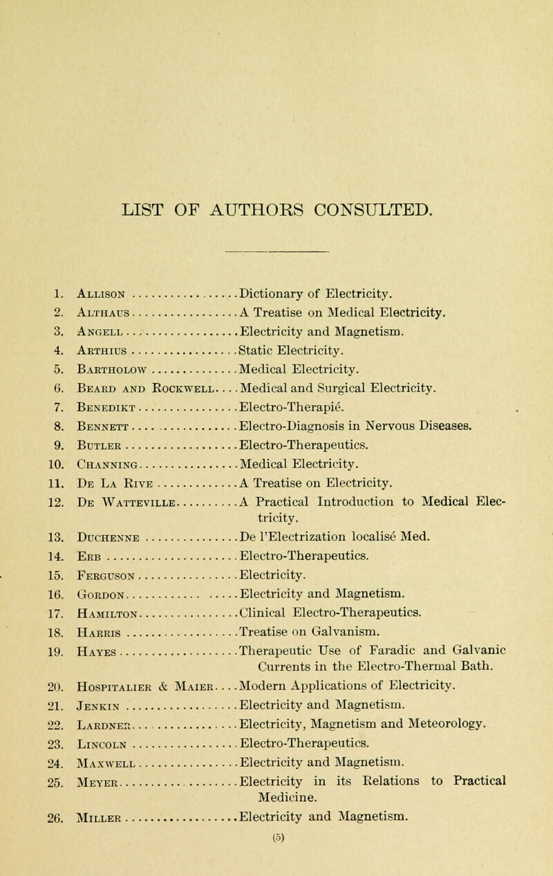 LIST OF AUTHOKS CONSULTED. 1. Allison Dictionary of Electricity. 2. Althaus A Treatise on Medical Electricity. 3. Angell Electricity and Magnetism. 4. Arthius Static Electricity. 5. Bartholow Medical Electricity. 6. Beard and Rockwell. .. .Medical and Surgical Electricity. 7. Benedikt Electro-Therapie. 8. Bennett Electro-Diagnosis in Nervous Diseases. 9. Butler Electro-Therapeutics. 10. Channing Medical Electricity. 11. De La Rive A Treatise on Electricity. 12. De Watteville A Practical Introduction to Medical Elec- tricity. 13. Duchenne De 1'Electrization localise Med. 14. Erb Electro-Therapeutics. 15. Ferguson Electricity. 16. Gordon Electricity and Magnetism. 17. Hamilton Clinical Electro-Therapeutics. 18. Harris Treatise on Galvanism. 19. Hayes Therapeutic Use of Faradic and Galvanic Currents in the Electro-Thermal Bath. 20. Hospitalier & Maier Modern Applications of Electricity. 21. Jenkin Electricity and Magnetism. 22. Lardner Electricity, Magnetism and Meteorology. 23. Lincoln Electro-Therapeutics. 24. Maxwell Electricity and Magnetism. 25. Meyer Electricity in its Relations to Practical Medicine. 26. Miller Electricity and Magnetism.