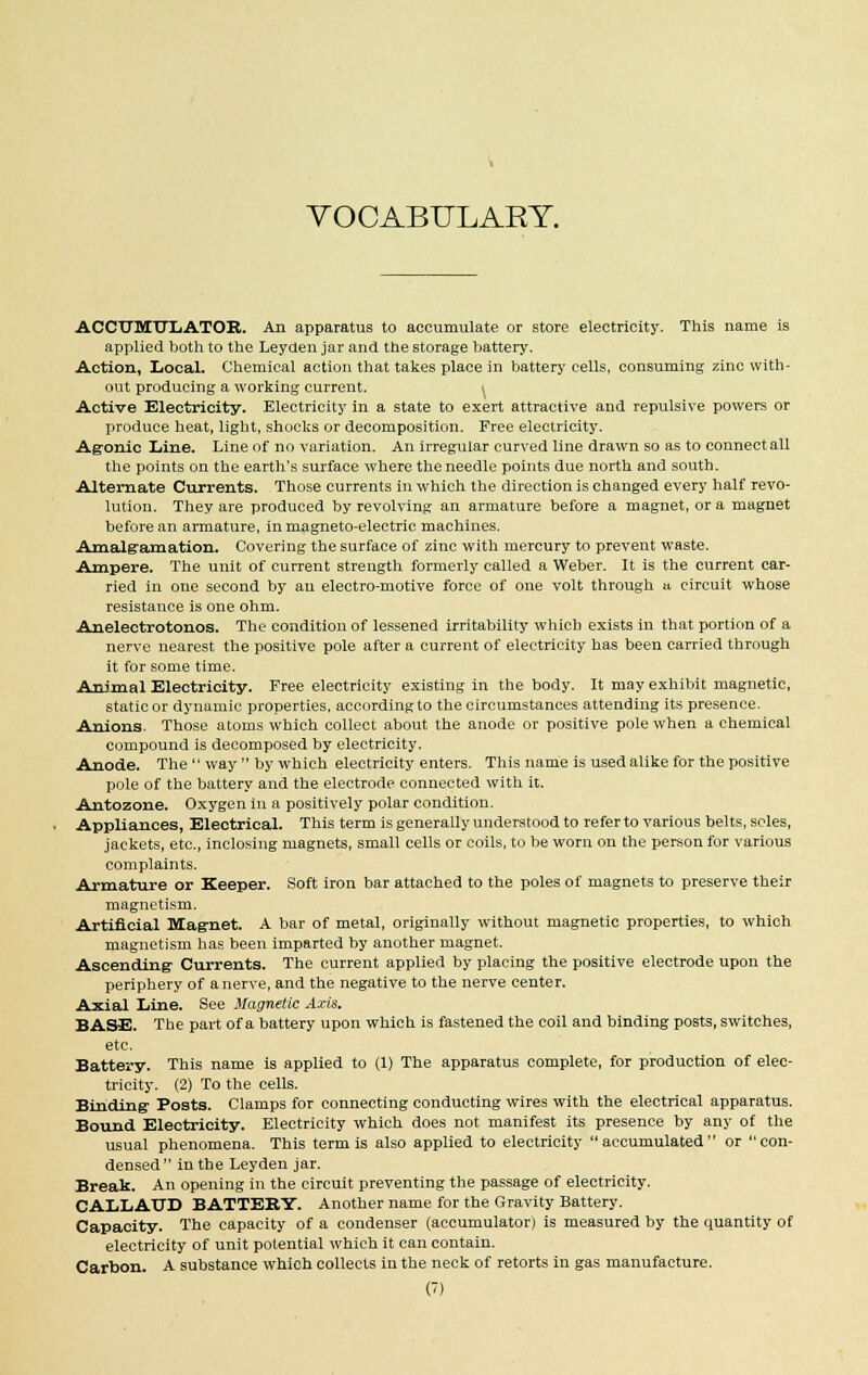 VOCABULARY. ACCUMULATOR. An apparatus to accumulate or store electricity. This name is applied both to the Leyden jar and the storage battery. Action, Local. Chemical action that takes place in battery cells, consuming zinc with- out producing a working current. t Active Electricity. Electricity in a state to exert attractive and repulsive powers or produce heat, light, shocks or decomposition. Free electricity. Agonic Line. Line of no variation. An irregular curved line drawn so as to connect all the points on the earth's surface where the needle points due north and south. Alternate Currents. Those currents in which the direction is changed every half revo- lution. They are produced by revolving an armature before a magnet, or a magnet before an armature, in magneto-electric machines. Amalgamation. Covering the surface of zinc with mercury to prevent waste. Ampere. The unit of current strength formerly called a Weber. It is the current car- ried in one second by an electro-motive force of one volt through a circuit whose resistance is one ohm. Anelectrotonos. The condition of lessened irritability which exists in that portion of a nerve nearest the positive pole after a current of electricity has been carried through it for some time. Animal Electricity. Free electricity existing in the body. It may exhibit magnetic, static or dynamic properties, according to the circumstances attending its presence. Anions. Those atoms which collect about the anode or positive pole when a chemical compound is decomposed by electricity. Anode. The  way  by which electricity enters. This name is used alike for the positive pole of the battery and the electrode connected with it. Antozone. Oxygen in a positively polar condition. Appliances, Electrical. This term is generally understood to refer to various belts, scles, jackets, etc., inclosing magnets, small cells or coils, to be worn on the person for various complaints. Armature or Keeper. Soft iron bar attached to the poles of magnets to preserve their magnetism. Artificial Mag-net. A bar of metal, originally without magnetic properties, to which magnetism has been imparted by another magnet. Ascending Currents. The current applied by placing the positive electrode upon the periphery of a nerve, and the negative to the nerve center. Axial Line. See Magnetic Axis. BASE. The part of a battery upon which is fastened the coil and binding posts, switches, etc. Battery. This name is applied to (1) The apparatus complete, for production of elec- tricity. (2) To the cells. Binding Posts. Clamps for connecting conducting wires with the electrical apparatus. Bound Electricity. Electricity which does not manifest its presence by any of the usual phenomena. This term is also applied to electricity accumulated or con- densed in the Leyden jar. Break. An opening in the circuit preventing the passage of electricity. CALLAUD BATTEKY. Another name for the Gravity Battery. Capacity. The capacity of a condenser (accumulator) is measured by the quantity of electricity of unit potential which it can contain. Carbon. A substance which collects in the neck of retorts in gas manufacture. (')