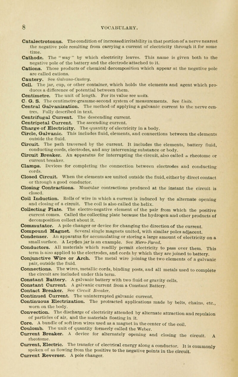 Catalectrotonus. The condition of increased irritability in that portion of a nerve nearest the negative pole resulting from carrying a current of electricity through it for some time. Cathode. The  way  by which electricity leaves. This name is given both to the negative pole of the battery and the electrode attached to it. Cations. Those products of chemical decomposition which appear at the negative pole are called cations. Cautery. See Galrano-C'aiitery. Cell. The jar, cup, or other container, which holds the elements and agent which pro- duces a difference of potential between them. Centimetre. The unit of length. For its value see units. C- G. S. The centimetre-gramme-second system of measurements. See Units. Central Galvanization. The method of applying a galvanic current to the nerve cen- tre;-. Fully described in text. Centrifugal Current. The descending current. Centripetal Current. The ascending current. Charge of Electricity. The quantity of electricity in a body. Circle, Galvanic. This includes fluid, elements, and connections between the elements outside the tiuid. Circuit. The path traversed by the current. It includes the elements, battery fluid, conducting cords, electrodes, and any intervening substance or body. Circuit Breaker. An apparatus for interrupting the circuit, also called a rheotome or current breaker. Clamps. Devices for completing the connection between electrodes and conducting cords. Closed Circuit. When the elements are united outside the fluid, either by direct contact or through a good conductor. Closing Contractions. Muscular contractions produced at the instant the circuit is closed. Coil Induction. Rolls of wire in which a current is induced by the alternate opening and closing of a circuit. The coil is also called the helix. Collecting Plate. The electro-negative element of the pair from which the positive current comes. Called the collecting plate because the hydrogen and other products of decomposition collect about it. Commutator. A pole changer or device for changing the direction of the current. Compound Magnet. Several single magnets united, with similar poles adjacent. Condenser. An apparatus for accumulating or storing a large amount of electricity on a small surface. A Leyden jar is an example. See Micro-Farad. Conductors. All materials which readily permit electricity to pass over them. This term is aiso applied to the electrodes, and cords by which they are joined to battery. Conjunctive Wire or Arch. The metal wire joining the two elements of a galvanic pair, outside the flirid. Connections. The wires, metallic cords, binding posts, and all metals used to complete the circuit are included under this term. Constant Battery. A galvanic battery with two fluid or gravity cells. Constant Current. A galvanic current from a Constant Battery. Contact Breaker. See Circuit Breaker. Continued Current. The uninterrupted galvanic current. Continuous Electrization. The protracted applications made by belts, chains, etc. worn on the body. Convection. The discharge of electricity attended by alternate attraction and repulsion of particles of air, and the materials floating in it. Core. A bundle of soft iron wires used as a magnet in the center of the coil. Coulomb. The unit of quantity formerly called the Weber. Current Breaker. A device for alternately opening and closing the circuit. A rheotome. Current, Electric. The transfer of electrical energy along a conductor. It is commonly spoken of as flowing from the positive to the negative points in the circuit. Current Reverser. A pole changer.