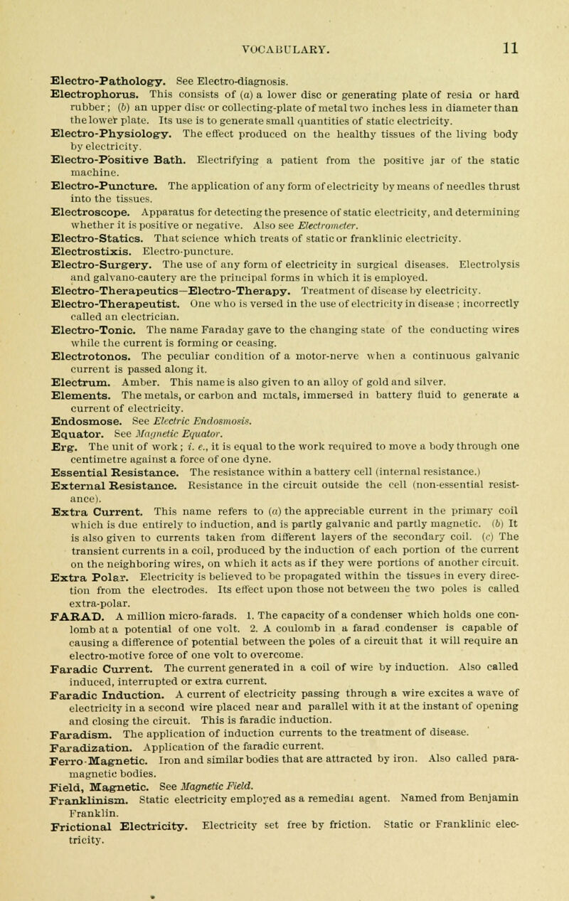 Electro-Pathology. See Electro-diagnosis. Electrophorus. This consists of (a) a lower disc or generating plate of resin or hard rubber ; (&) an upper disc or collecting-plate of metal two inches less in diameter than the lower plate. Its use is to generate small quantities of static electricity. Electro-Physiology. The effect produced on the healthy tissues of the living body by electricity. Electro-Positive Bath. Electrifying a patient from the positive jar of the static machine. Electro-Puncture. The application of any form of electricity by means of needles thrust into the tissues. Electroscope. Apparatus for detecting the presence of static electricity, and determining whether it is positive or negative. Also see Electrometer. Electro-Statics. That science which treats of static or franklinic electricity. Electrostixis. Electro-puncture. Electro-Surgery. The use of any form of electricity in surgical diseases. Electrolysis and galvano-cautery are the principal forms in which it is employed. Electro-Therapeutics—Electro-Therapy. Treatment of disease by electricity. Electro-Therapeutist. One who is versed in the use of electricity in disease ; incorrectly called an electrician. Electro-Tonic. The name Faraday gave to the changing state of the conducting wires while the current is forming or ceasing. Electrotonos. The peculiar condition of a motor-nerve when a continuous galvanic current is passed along it. Electrum. Amber. This name is also given to an alloy of gold and silver. Elements. The metals, or carbon and metals, immersed in battery fluid to generate a current of electricity. Endosmose. See Electric Endosmosis. Equator. See Magnetic Equator. Erg. The unit of work; i. e., it is equal to the work required to move a body through one centimetre against a force of one dyne. Essential Resistance. The resistance within a battery cell (internal resistance.) External Resistance. Resistance in the circuit outside the cell (non-essential resist- ance). Extra Current. This name refers to (a) the appreciable current in the primary coil which is due entirely to induction, and is partly galvanic and partly magnetic, (b) It is also given to currents taken from different layers of the secondary coil, (c) The transient currents in a coil, produced by the induction of each portion of the current on the neighboring wires, on which it acts as if they were portions of another circuit. Extra Polar. Electricity is believed to be propagated within the tissues in every direc- tion from the electrodes. Its effect upon those not between the two poles is called extra-polar. FARAD. A million micro-farads. 1. The capacity of a condenser which holds one con- lomb at a potential of one volt. 2. A coulomb in a farad condenser is capable of causing a difference of potential between the poles of a circuit that it will require an electro-motive force of one volt to overcome. Faradic Current. The current generated in a coil of wire by induction. Also called induced, interrupted or extra current. Faradic Induction. A current of electricity passing through a wire excites a wave of electricity in a second wire placed near and parallel with it at the instant of opening and closing the circuit. This is faradic induction. Faradism. The application of induction currents to the treatment of disease. Faradization. Application of the faradic current. Ferro-Magnetic. Iron and similar bodies that are attracted by iron. Also called para- magnetic bodies. Field, Magnetic. See Magnetic Field. Franklinism. Static electricity employed as a remedial agent. Named from Benjamin Franklin. Frictional Electricity. Electricity set free by friction. Static or Franklinic elec- tricity.