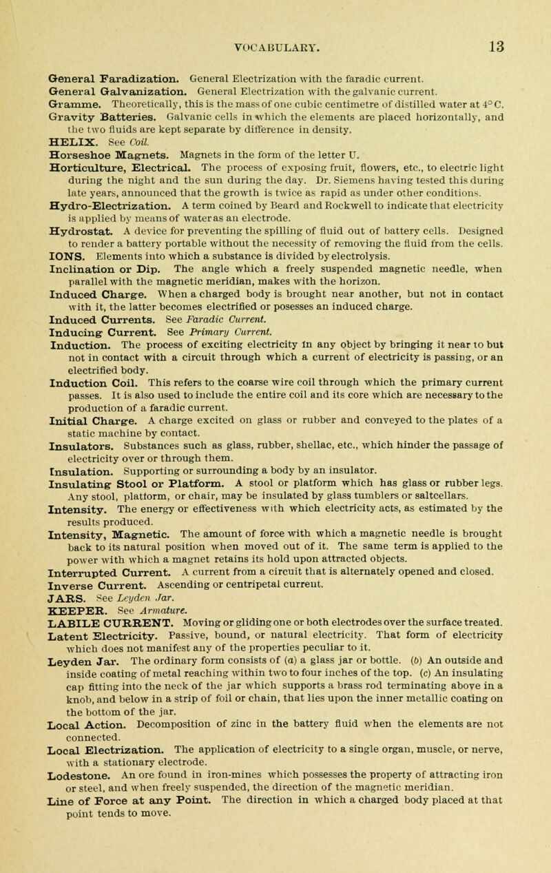 General Faradization. General Electrization with the faradic current. General Galvanization. General Electrization with the galvanic current. Gramme. Theoretically, this is the mass of one cubic centimetre of distilled water at 4°C. Gravity Batteries. Galvanic cells in which the elements are placed horizontally, and the two fluids are kept separate by difference in density. HELIX. See Coil. Horseshoe Magnets. Magnets in the form of the letter U. Horticulture, Electrical. The process of exposing fruit, flowers, etc., to electric light during the night and the sun during the day. Dr. Siemens having tested this during late years, announced that the growth is twice as rapid as under other conditions. Hydro-Electrization. A term coined by Beard and Rockwell to indicate that electricity is applied by means of water as an electrode. Hydrostat. A device for preventing the spilling of fluid out of battery cells. Designed to render a battery portable without the necessity of removing the fluid from the cells. IONS. Elements into which a substance is divided by electrolysis. Inclination or Dip. The angle which a freely suspended magnetic needle, when parallel with the magnetic meridian, makes with the horizon. Induced Charge. When a charged body is brought near another, but not in contact with it, the latter becomes electrified or posesses an induced charge. Induced Currents. See Faradic Current. Inducing1 Current. See Primary Current. Induction. The process of exciting electricity In any object by bringing it near to but not in contact with a circuit through which a current of electricity is passing, or an electrified body. Induction Coil. This refers to the coarse wire coil through which the primary current passes. It is also used to include the entire coil and its core which are necessary to the production of a faradic current. Initial Charge. A charge excited on glass or rubber and conveyed to the plates of a static machine by contact. Insulators. Substances such as glass, rubber, shellac, etc., which hinder the passage of electricity over or through them. Insulation. Supporting or surrounding a body by an insulator. Insulating- Stool or Platform. A stool or platform which has glass or rubber legs. Any stool, platform, or chair, may be insulated by glass tumblers or saltcellars. Intensity. The energy or effectiveness with which electricity acts, as estimated by the results produced. Intensity, Magnetic. The amount of force with which a magnetic needle is brought back to its natural position when moved out of it. The same term is applied to the power with which a magnet retains its hold upon attracted objects. Interrupted Current. A current from a circuit that is alternately opened and closed. Inverse Current. Ascending or centripetal current. JABS. See Leyden Jar. KEEPER. See Armature. LABILE CURRENT. Moving or gliding one or both electrodes over the surface treated. Latent Electricity. Passive, bound, or natural electricity. That form of electricity which does not manifest any of the properties peculiar to it. Leyden Jar. The ordinary form consists of (a) a glass jar or bottle, (b) An outside and inside coating of metal reaching within two to four inches of the top. (c) An insulating cap fitting into the neck of the jar which supports a brass rod terminating above in a knob, and below in a strip of foil or chain, that lies upon the inner metallic coating on the bottom of the jar. Local Action. Decomposition of zinc in the battery fluid when the elements are not connected. Local Electrization. The application of electricity to a single organ, muscle, or nerve, with a stationary electrode. Lodestone. An ore found in iron-mines which possesses the property of attracting iron or steel, and when freely suspended, the direction of the magnetic meridian. Line of Force at any Point. The direction in which a charged body placed at that point tends to move.