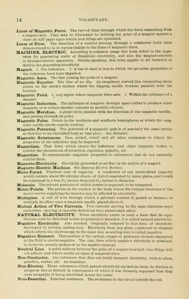Lines of Magnetic Force. The curved lines through which the force emanating from a magnet acts. They may be illustrated by holding the poles of a magnet against a <heet of stiff paper upon which iron filings are sprinkled. Lines of Flow. The direction of a current passing through a conductor have been demonstrated to lie in curves similar to the lines of magnetic force. MACHINE, ELECTRIC. According to common usage this term refers to the appa- ratus for generating static or franklinic electricity, and also the magneto-electric or dynamo-electric apparatus. Strictly speaking, this term applies to all batteries or devices for generating electricity. Magnet. 1. The lodestone. 2. A bar of steel or iron to which the peculiar properties of the lodestone have been imparted. Magnetic Axis. The line joining the poles of a magnet. Magnetic Equator. The line of no dip. An imaginary curved line connecting those puints on the earth's surface where the dipping needle remains parallel with the horizon. Magnetic Field. 1. Any region where magnetic force acts. 2. Within the influence of a magnet. Mag-netic Induction. The influence of magnets through space either to produce other magnets, or to induce electric currents in metallic circuits. Magnetic Meridian. A great circle parallel with the direction of the magnetic needle, and passing through its poles. Magnetic Poles. Points in the northern and southern hemispheres at which the mag- netic needle stands exactly vertical. Magnetic Potential. The potential of a magnetic pole is of precisely the same nature as that due to an electrified body at that place. Sec Potential. Magnetic Substances. Iron, nickel, cobalt and all other substances to which the properties of the lodestone may be imparted. Magnetism. That force which causes the lodestone and other magnetic bodies to exhibit the phenomena of attraction, repulsion, polarity, etc. Magnetize. To communicate magnetic properties to substances that do not naturally exhibit them. Magneto-Electricity. Electricity generated or set free by the action of a magnet. Magneto-Electric Machine. Bee DynaTno-Electric Machine. Micro-Farad. Practical unit of capacity. A condenser of one micro-farad capacity would contain about 300 circular sheets of tinfoil separated by mica plates, and would be contained in a box 31 , inches deep and G]4 inches in diameter. Molecule. The minute particles of Which matter is supposed to be composed. Motor-Points. The points on the surface of the body where the various branches of the motor nerves supplying the muscles may be affected by electricity. Multiplier. A coil of wire through which a galvanic current is passed to increase or multiply its effect upon a magnetic needle placed above it. Mutual Action of Two Currents. Two currents moving in the same direction repel each other; moving in opposite directions they attract each other. NATURAL ELECTRICITY. When electricity exists In such a form that its equi- librium must be disturbed before its presence is manifest, it is called natural electricity Negative Electricity. Also marked. Originally referred to that form of electricity developed by rubbing sealing-wax. Electricity from any plate, condenser or element which affects the electroscope in the same way as sealing-wax is called negative. Negative Element. That portion of the carbon, copper or platinum element immersed in the fluid is electro-negative. The zinc, from which negative electricity is obtained, is, however, usually spoken of as the negative element. Neutral Line. A point midway between the poles of a magnet to which iron filings will not adhere, and which exerts no signs of magnetic force. Non-Conductor. Any substance that does not freely transmit electricity, such as glass, paraffine, rubber, etc. An Insulator. Non-Electric. Those substances which permit electricity excited on them by friction to escape as fast as formed, in consequence of which it was formerly supposed that they were incapable of being electrified, hence the name. Non-Essential. External resistance. The resistance in the circuit outside the cell.