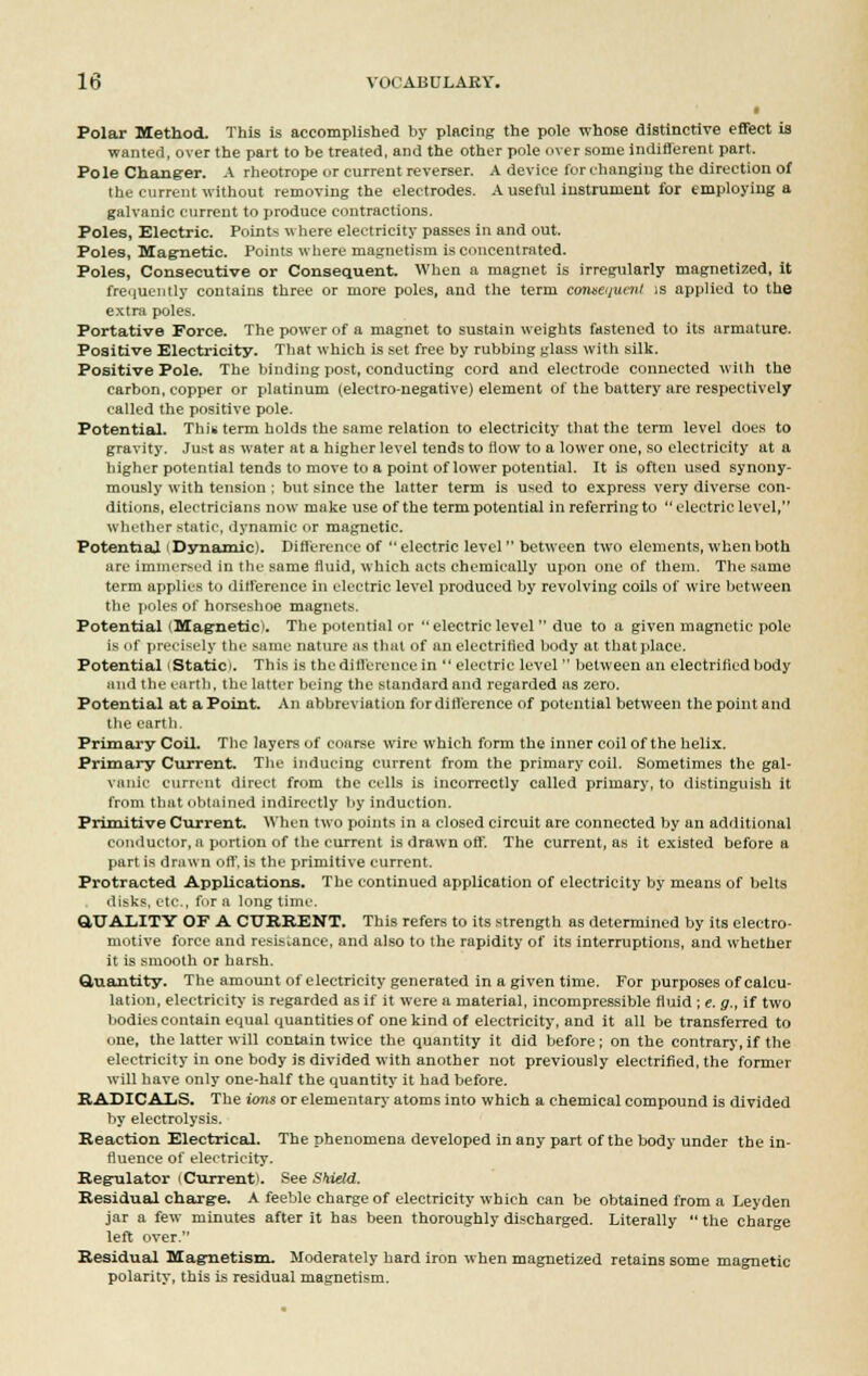 Polar Method. This Is accomplished by placing the pole whose distinctive effect is wanted, over the part to be treated, and the other pole over some indifferent part. Pole Changer. A rheotrope or current reverser. A device for changing the direction of the current without removing the electrodes. A useful instrument for employing a galvanic current to produce contractions. Poles, Electric. Points where electricity passes in and out. Poles, Magnetic. Points where magnetism is concentrated. Poles, Consecutive or Consequent. When a magnet is irregularly magnetized, it frequently contains three or more poles, and the term conseijucnt is applied to the extra poles. Portative Force. The power of a magnet to sustain weights fastened to its armature. Positive Electricity. That which is set free by rubbing glass with silk. Positive Pole. The binding post, conducting cord and electrode connected with the carbon, copper or platinum (electro-negative) element of the battery are respectively called the positive pole. Potential. This term holds the same relation to electricity that the term level does to gravity. Just as water at a higher level tends to flow to a lower one, so electricity at a higher potential tends to move to a point of lower potential. It is often used synony- mously with tension : but since the lutter term is used to express very diverse con- ditions, electricians now make use of the term potential in referring to electric level, whether static, dynamic or magnetic. Potential I Dynamic). Difference of  electric level  between two elements, when both are immersed in the snme fluid, which acts chemically upon one of them. The same term applies to difference in electric level produced by revolving coils of wire between the poles of horseshoe magnets. Potential (Magnetic!. The potential or  electric level  due to a given magnetic pole is nf precisely the same nature as that of an electrified body at that place. Potential Static . This is the difference in  electric level  between an electrified body and the earth, the latter being the standard and regarded as zero. Potential at a Point. An abbreviation for difference of potential between the point and the earth. Primary Coil. The layers of coarse wire which form the inner coil of the helix. Primary Current. The inducing current from the primary coil. Sometimes the gal- vanic current direct from the cells is incorrectly called primary, to distinguish it from that obtained indirectly by induction. Primitive Current. When two points in a closed circuit are connected by an additional conductor, a portion of the current is drawn off. The current, as it existed before a part is drawn off, is the primitive current. Protracted Applications. The continued application of electricity by means of belts disks, etc., fur a longtime. QUALITY OF A CURRENT. This refers to its strength as determined by its electro- motive force and resistance, and also to the rapidity of its interruptions, and whether it is smooth or harsh. Quantity. The amount of electricity generated in a given time. For purposes of calcu- lation, electricity is regarded as if it were a material, incompressible fluid ; e. g., if two bodies contain equal quantities of one kind of electricity, and it all be transferred to one, the latter will contain twice the quantity it did before; on the contrary, if the electricity in one body is divided with another not previously electrified, the former will have only one-half the quantity it had before. RADICALS. The ions or elementary atoms into which a chemical compound is divided by electrolysis. Reaction Electrical. The phenomena developed in any part of the body under the in- fluence of electricity. Regulator i Currentl. See Shield. Residual charge. A feeble charge of electricity which can be obtained from a Leyden jar a few minutes after it has been thoroughly discharged. Literally  the charge left over. Residual Magnetism. Moderately hard iron when magnetized retains some magnetic polarity, this is residual magnetism.