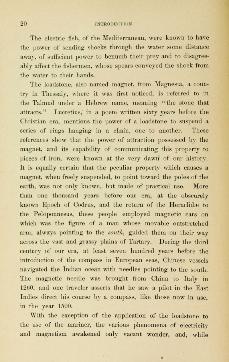 The electric fish, of the Mediterranean, were known to have the power of sending shocks through the water some distance away, of sufficient power to benumb their prey and to disagree- ably affect the fishermen, whose spears conveyed the shock from the water to their hands. The loadstone, also named magnet, from Magnesia, a coun- try in Thessaly, where it was first noticed, is referred to in the Talmud under a Hebrew name, meaning the stone that attracts. Lucretius, in a poem written sixty years before the Christian era, mentions the power of a loadstone to suspend a series of rings hanging in a chain, one to another. These references show that the power of attraction possessed by the magnet, and its capability of communicating this property to pieces of iron, were known at the very dawn of our history. It is equally certain that the peculiar property which causes a magnet, when freely suspended, to point toward the poles of the earth, was not only known, but made of practical use. More than one thousand years before our era, at the obscurely known Epoch of Codrus, and the return of the Heraclidse to the Peloponnesus, these people employed magnetic cars on which was the figure of a man whose movable outstretched arm, always pointing to the smith, guided them on their way across the vast and grassy plains of Tartary. During the third century of our era, at least seven hundred years before the introduction of the compass in European seas, Chinese vessels navigated the Indian ocean with needles pointing to the south. The magnetic needle was brought from China to Italy in 1260, and one traveler asserts that he saw a pilot in the East Indies direct his course by a compass, like those now in use, in the year 1500. With the exception of the application of the loadstone to the use of the mariner, the various phenomena of electricity and magnetism awakened only vacant wonder, and, while