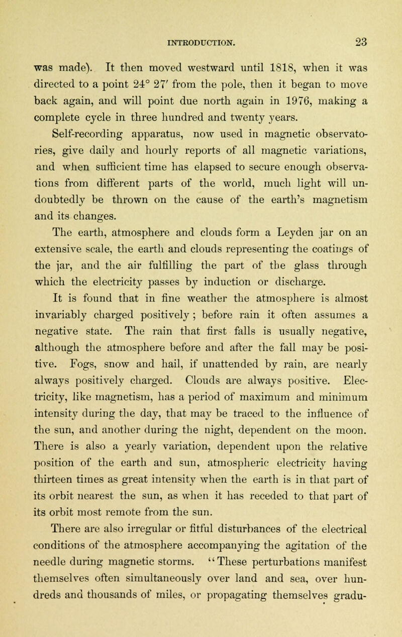 was made). It then moved westward until 1818, when it was directed to a point 24° 27' from the pole, then it began to move back again, and will point due north again in 1976, making a complete cycle in three hundred and twenty years. Self-recording apparatus, now used in magnetic observato- ries, give daily and hourly reports of all magnetic variations, and when sufficient time has elapsed to secure enough observa- tions from different parts of the world, much light will un- doubtedly be thrown on the cause of the earth's magnetism and its changes. The earth, atmosphere and clouds form a Leyden jar on an extensive scale, the earth and clouds representing the coatings of the jar, and the air fulfilling the part of the glass through which the electricity passes by induction or discharge. It is found that in fine weather the atmosphere is almost invariably charged positively; before rain it often assumes a negative state. The rain that first falls is usually negative, although the atmosphere before and after the fall may be posi- tive. Fogs, snow and hail, if unattended by rain, are nearly always positively charged. Clouds are always positive. Elec- tricity, like magnetism, has a period of maximum and minimum intensity during the day, that may be traced to the influence of the sun, and another during the night, dependent on the moon. There is also a yearly variation, dependent upon the relative position of the earth and sun, atmospheric electricity having thirteen times as great intensity when the earth is in that part of its orbit nearest the sun, as when it has receded to that part of its orbit most remote from the sun. There are also irregular or fitful disturbances of the electrical conditions of the atmosphere accompanying the agitation of the needle during magnetic storms. '' These perturbations manifest themselves often simultaneously over land and sea, over hun- dreds and thousands of miles, or propagating themselves gradu-