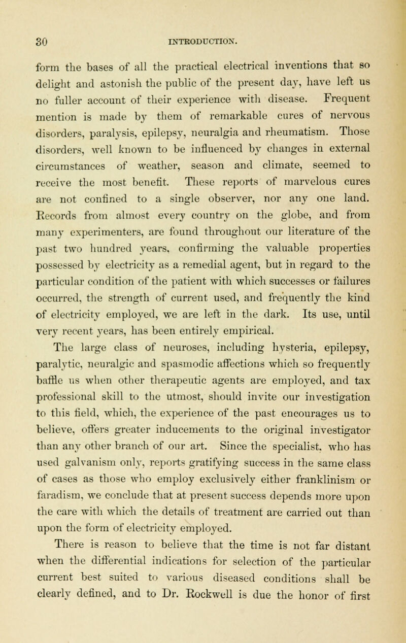 form the bases of all the practical electrical inventions that so delight and astonish the public of the present day, have left us no fuller account of their experience with disease. Frequent mention is made by them of remarkable cures of nervous disorders, paralysis, epilepsy, neuralgia and rheumatism. Those disorders, well known to be influenced by changes in external circumstances of weather, season and climate, seemed to receive the most benefit. These reports of marvelous cures are not confined to a single observer, nor any one land. Records from almost every country on the globe, and from many experimenters, are found throughout our literature of the past two hundred years, confirming the valuable properties possessed by electricity as a remedial agent, but in regard to the particular condition of the patient with which successes or failures occurred, the strength of current used, and frequently the kind of electricity employed, we are left in the dark. Its use, until very recent years, has been entirely empirical. The large class of neuroses, including hysteria, epilepsy, paralytic, neuralgic and spasmodic affections which so frequently baffle us when other therapeutic agents are employed, and tax professional skill to the utmost, should invite our investigation to this field, which, the experience of the past encourages us to believe, oilers greater inducements to the original investigator than any other branch of our art. Since the specialist, who has used galvanism only, reports gratifying success in the same class of cases as those who employ exclusively either franklinism or faradism, we conclude that at present success depends more upon the care with which the details of treatment are carried out than upon the form of electricity employed. There is reason to believe that the time is not far distant when the differential indications for selection of the particular current best suited to various diseased conditions shall be clearly defined, and to Dr. Eockwell is due the honor of first